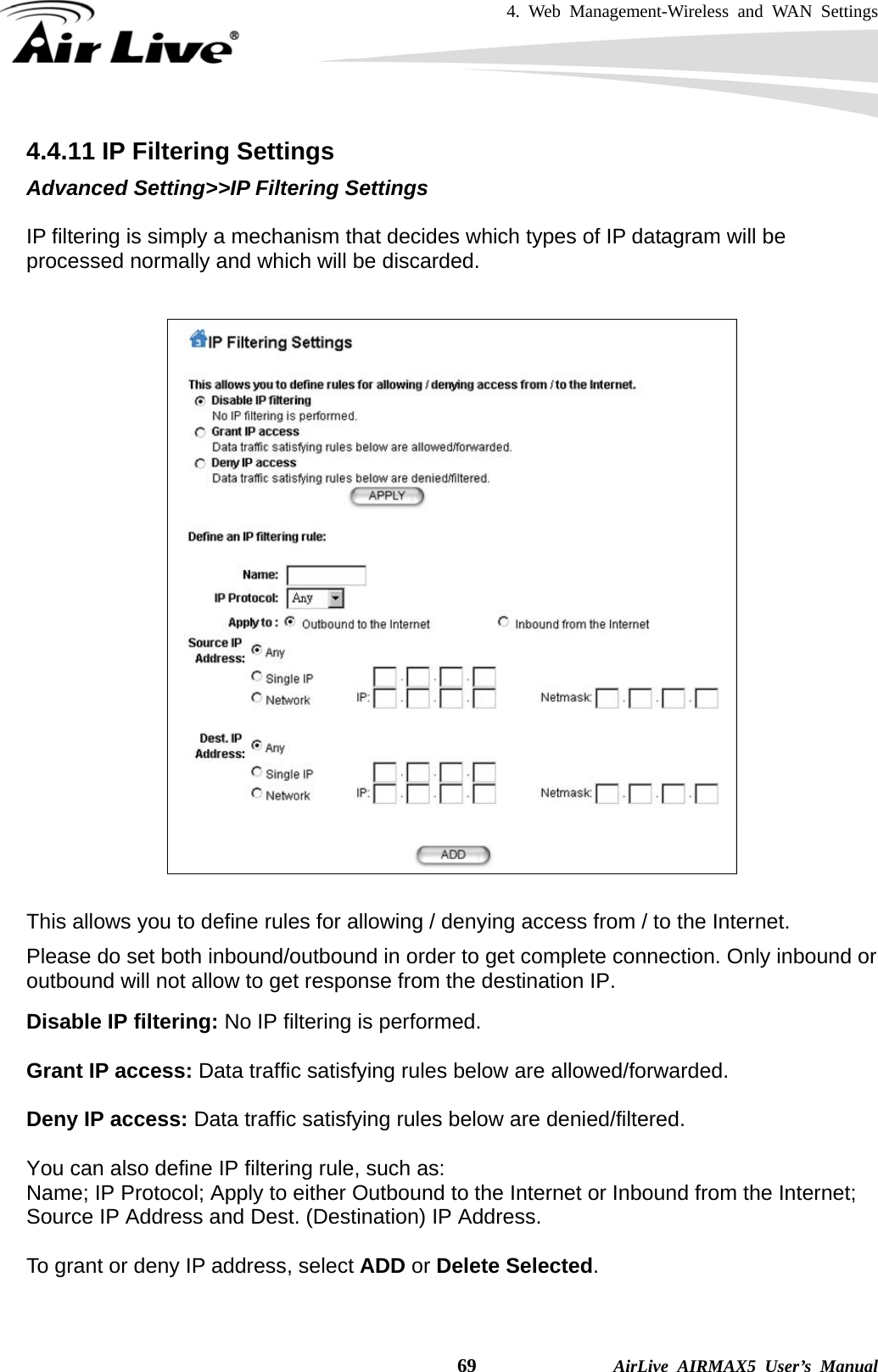 4. Web Management-Wireless and WAN Settings    69              AirLive AIRMAX5 User’s Manual 4.4.11 IP Filtering Settings Advanced Setting&gt;&gt;IP Filtering Settings  IP filtering is simply a mechanism that decides which types of IP datagram will be processed normally and which will be discarded.      This allows you to define rules for allowing / denying access from / to the Internet. Please do set both inbound/outbound in order to get complete connection. Only inbound or outbound will not allow to get response from the destination IP. Disable IP filtering: No IP filtering is performed.  Grant IP access: Data traffic satisfying rules below are allowed/forwarded.  Deny IP access: Data traffic satisfying rules below are denied/filtered.  You can also define IP filtering rule, such as: Name; IP Protocol; Apply to either Outbound to the Internet or Inbound from the Internet; Source IP Address and Dest. (Destination) IP Address.  To grant or deny IP address, select ADD or Delete Selected. 