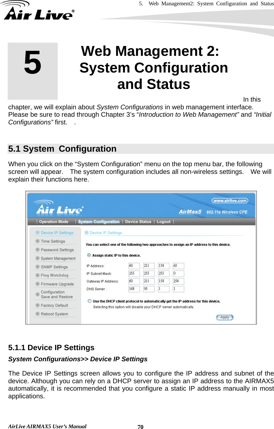 5.  Web Management2: System Configuration and Status    AirLive AIRMAX5 User’s Manual  70       In this chapter, we will explain about System Configurations in web management interface.   Please be sure to read through Chapter 3’s “Introduction to Web Management” and “Initial Configurations” first.  .   5.1 System  Configuration When you click on the “System Configuration” menu on the top menu bar, the following screen will appear.    The system configuration includes all non-wireless settings.    We will explain their functions here.     5.1.1 Device IP Settings System Configurations&gt;&gt; Device IP Settings The Device IP Settings screen allows you to configure the IP address and subnet of the device. Although you can rely on a DHCP server to assign an IP address to the AIRMAX5 automatically, it is recommended that you configure a static IP address manually in most applications.   5  5. Web Management 2: System Configuration and Status  
