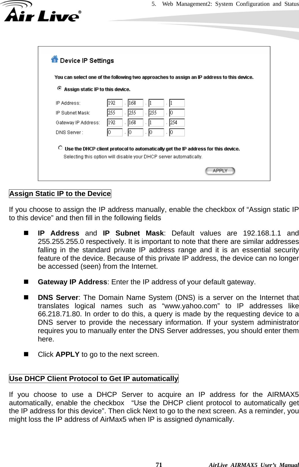 5.  Web Management2: System Configuration and Status    71              AirLive AIRMAX5 User’s Manual   Assign Static IP to the Device If you choose to assign the IP address manually, enable the checkbox of “Assign static IP to this device” and then fill in the following fields    IP Address and IP Subnet Mask: Default values are 192.168.1.1 and 255.255.255.0 respectively. It is important to note that there are similar addresses falling in the standard private IP address range and it is an essential security feature of the device. Because of this private IP address, the device can no longer be accessed (seen) from the Internet.    Gateway IP Address: Enter the IP address of your default gateway.    DNS Server: The Domain Name System (DNS) is a server on the Internet that translates logical names such as “www.yahoo.com” to IP addresses like 66.218.71.80. In order to do this, a query is made by the requesting device to a DNS server to provide the necessary information. If your system administrator requires you to manually enter the DNS Server addresses, you should enter them here.   Click APPLY to go to the next screen.    Use DHCP Client Protocol to Get IP automatically If you choose to use a DHCP Server to acquire an IP address for the AIRMAX5 automatically, enable the checkbox  “Use the DHCP client protocol to automatically get the IP address for this device”. Then click Next to go to the next screen. As a reminder, you might loss the IP address of AirMax5 when IP is assigned dynamically.   