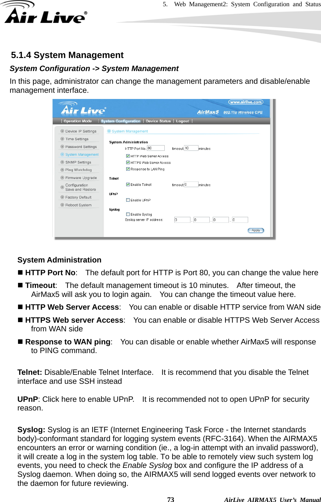 5.  Web Management2: System Configuration and Status    73              AirLive AIRMAX5 User’s Manual 5.1.4 System Management System Configuration -&gt; System Management In this page, administrator can change the management parameters and disable/enable management interface.      System Administration  HTTP Port No:    The default port for HTTP is Port 80, you can change the value here  Timeout:    The default management timeout is 10 minutes.    After timeout, the AirMax5 will ask you to login again.    You can change the timeout value here.  HTTP Web Server Access:    You can enable or disable HTTP service from WAN side  HTTPS Web server Access:    You can enable or disable HTTPS Web Server Access from WAN side  Response to WAN ping:    You can disable or enable whether AirMax5 will response to PING command.  Telnet: Disable/Enable Telnet Interface.  It is recommend that you disable the Telnet interface and use SSH instead    UPnP: Click here to enable UPnP.    It is recommended not to open UPnP for security reason.  Syslog: Syslog is an IETF (Internet Engineering Task Force - the Internet standards body)-conformant standard for logging system events (RFC-3164). When the AIRMAX5 encounters an error or warning condition (ie., a log-in attempt with an invalid password), it will create a log in the system log table. To be able to remotely view such system log events, you need to check the Enable Syslog box and configure the IP address of a Syslog daemon. When doing so, the AIRMAX5 will send logged events over network to the daemon for future reviewing.   