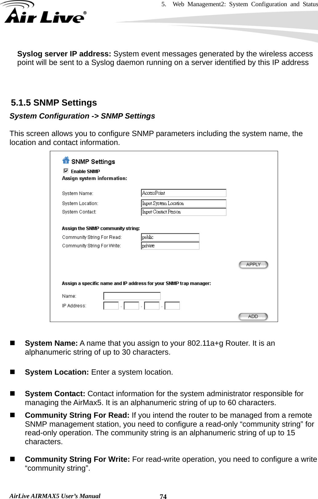 5.  Web Management2: System Configuration and Status    AirLive AIRMAX5 User’s Manual  74Syslog server IP address: System event messages generated by the wireless access point will be sent to a Syslog daemon running on a server identified by this IP address    5.1.5 SNMP Settings System Configuration -&gt; SNMP Settings  This screen allows you to configure SNMP parameters including the system name, the location and contact information.    System Name: A name that you assign to your 802.11a+g Router. It is an alphanumeric string of up to 30 characters.   System Location: Enter a system location.   System Contact: Contact information for the system administrator responsible for managing the AirMax5. It is an alphanumeric string of up to 60 characters.  Community String For Read: If you intend the router to be managed from a remote SNMP management station, you need to configure a read-only “community string” for read-only operation. The community string is an alphanumeric string of up to 15 characters.   Community String For Write: For read-write operation, you need to configure a write “community string”.  