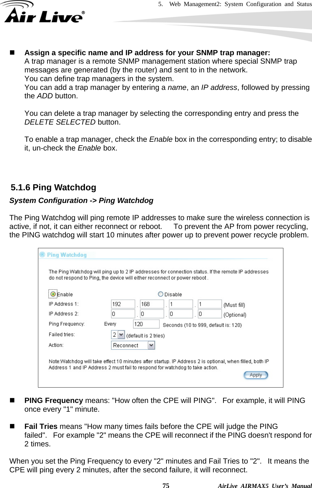 5.  Web Management2: System Configuration and Status    75              AirLive AIRMAX5 User’s Manual  Assign a specific name and IP address for your SNMP trap manager: A trap manager is a remote SNMP management station where special SNMP trap messages are generated (by the router) and sent to in the network.   You can define trap managers in the system.   You can add a trap manager by entering a name, an IP address, followed by pressing the ADD button.    You can delete a trap manager by selecting the corresponding entry and press the DELETE SELECTED button.  To enable a trap manager, check the Enable box in the corresponding entry; to disable it, un-check the Enable box.    5.1.6 Ping Watchdog System Configuration -&gt; Ping Watchdog  The Ping Watchdog will ping remote IP addresses to make sure the wireless connection is active, if not, it can either reconnect or reboot.      To prevent the AP from power recycling, the PING watchdog will start 10 minutes after power up to prevent power recycle problem.      PING Frequency means: &quot;How often the CPE will PING&quot;.   For example, it will PING once every &quot;1&quot; minute.    Fail Tries means &quot;How many times fails before the CPE will judge the PING failed&quot;.   For example &quot;2&quot; means the CPE will reconnect if the PING doesn&apos;t respond for 2 times.   When you set the Ping Frequency to every &quot;2&quot; minutes and Fail Tries to &quot;2&quot;.   It means the CPE will ping every 2 minutes, after the second failure, it will reconnect. 