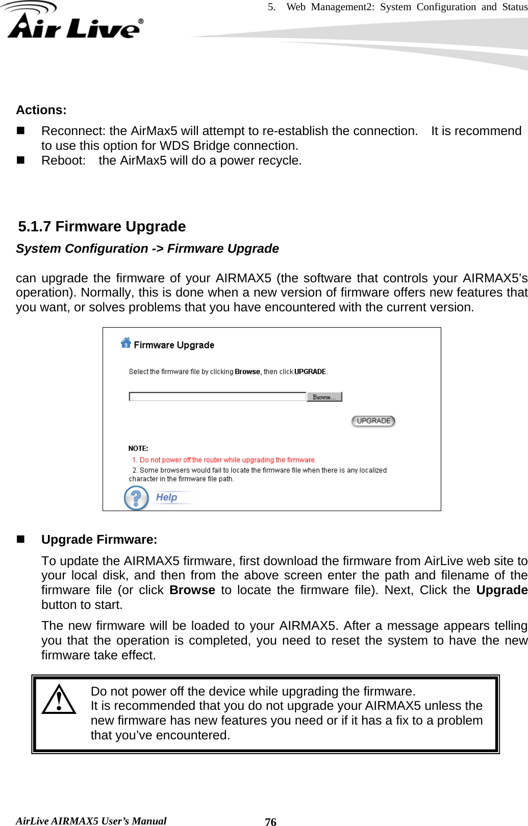 5.  Web Management2: System Configuration and Status    AirLive AIRMAX5 User’s Manual  76 Actions:    Reconnect: the AirMax5 will attempt to re-establish the connection.    It is recommend to use this option for WDS Bridge connection.   Reboot:    the AirMax5 will do a power recycle.    5.1.7 Firmware Upgrade System Configuration -&gt; Firmware Upgrade  can upgrade the firmware of your AIRMAX5 (the software that controls your AIRMAX5’s operation). Normally, this is done when a new version of firmware offers new features that you want, or solves problems that you have encountered with the current version.      Upgrade Firmware:   To update the AIRMAX5 firmware, first download the firmware from AirLive web site to your local disk, and then from the above screen enter the path and filename of the firmware file (or click Browse  to locate the firmware file). Next, Click the Upgrade button to start.   The new firmware will be loaded to your AIRMAX5. After a message appears telling you that the operation is completed, you need to reset the system to have the new firmware take effect.     Do not power off the device while upgrading the firmware. It is recommended that you do not upgrade your AIRMAX5 unless the new firmware has new features you need or if it has a fix to a problem that you’ve encountered.    