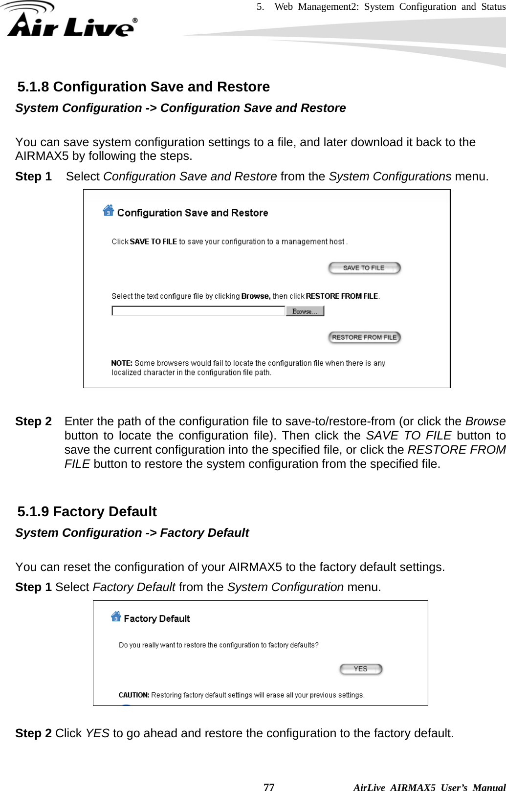 5.  Web Management2: System Configuration and Status    77              AirLive AIRMAX5 User’s Manual 5.1.8 Configuration Save and Restore System Configuration -&gt; Configuration Save and Restore  You can save system configuration settings to a file, and later download it back to the AIRMAX5 by following the steps.   Step 1 Select Configuration Save and Restore from the System Configurations menu.   Step 2  Enter the path of the configuration file to save-to/restore-from (or click the Browse button to locate the configuration file). Then click the SAVE TO FILE button to save the current configuration into the specified file, or click the RESTORE FROM FILE button to restore the system configuration from the specified file.    5.1.9 Factory Default System Configuration -&gt; Factory Default  You can reset the configuration of your AIRMAX5 to the factory default settings.   Step 1 Select Factory Default from the System Configuration menu.   Step 2 Click YES to go ahead and restore the configuration to the factory default. 