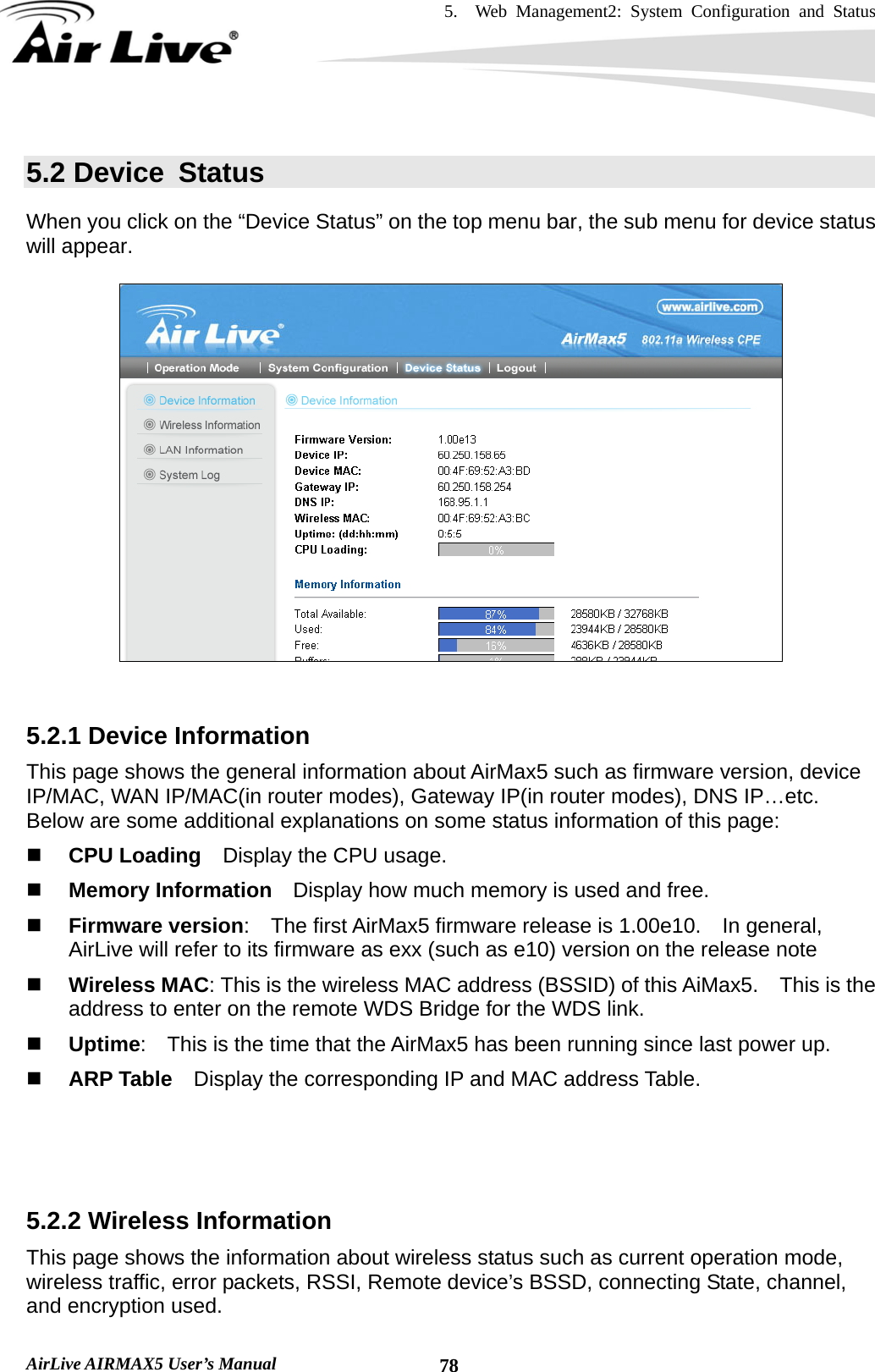 5.  Web Management2: System Configuration and Status    AirLive AIRMAX5 User’s Manual  785.2 Device  Status When you click on the “Device Status” on the top menu bar, the sub menu for device status will appear.       5.2.1 Device Information This page shows the general information about AirMax5 such as firmware version, device IP/MAC, WAN IP/MAC(in router modes), Gateway IP(in router modes), DNS IP…etc.   Below are some additional explanations on some status information of this page:  CPU Loading    Display the CPU usage.      Memory Information    Display how much memory is used and free.  Firmware version:  The first AirMax5 firmware release is 1.00e10.    In general, AirLive will refer to its firmware as exx (such as e10) version on the release note  Wireless MAC: This is the wireless MAC address (BSSID) of this AiMax5.    This is the address to enter on the remote WDS Bridge for the WDS link.  Uptime:    This is the time that the AirMax5 has been running since last power up.  ARP Table    Display the corresponding IP and MAC address Table.    5.2.2 Wireless Information This page shows the information about wireless status such as current operation mode, wireless traffic, error packets, RSSI, Remote device’s BSSD, connecting State, channel, and encryption used.     