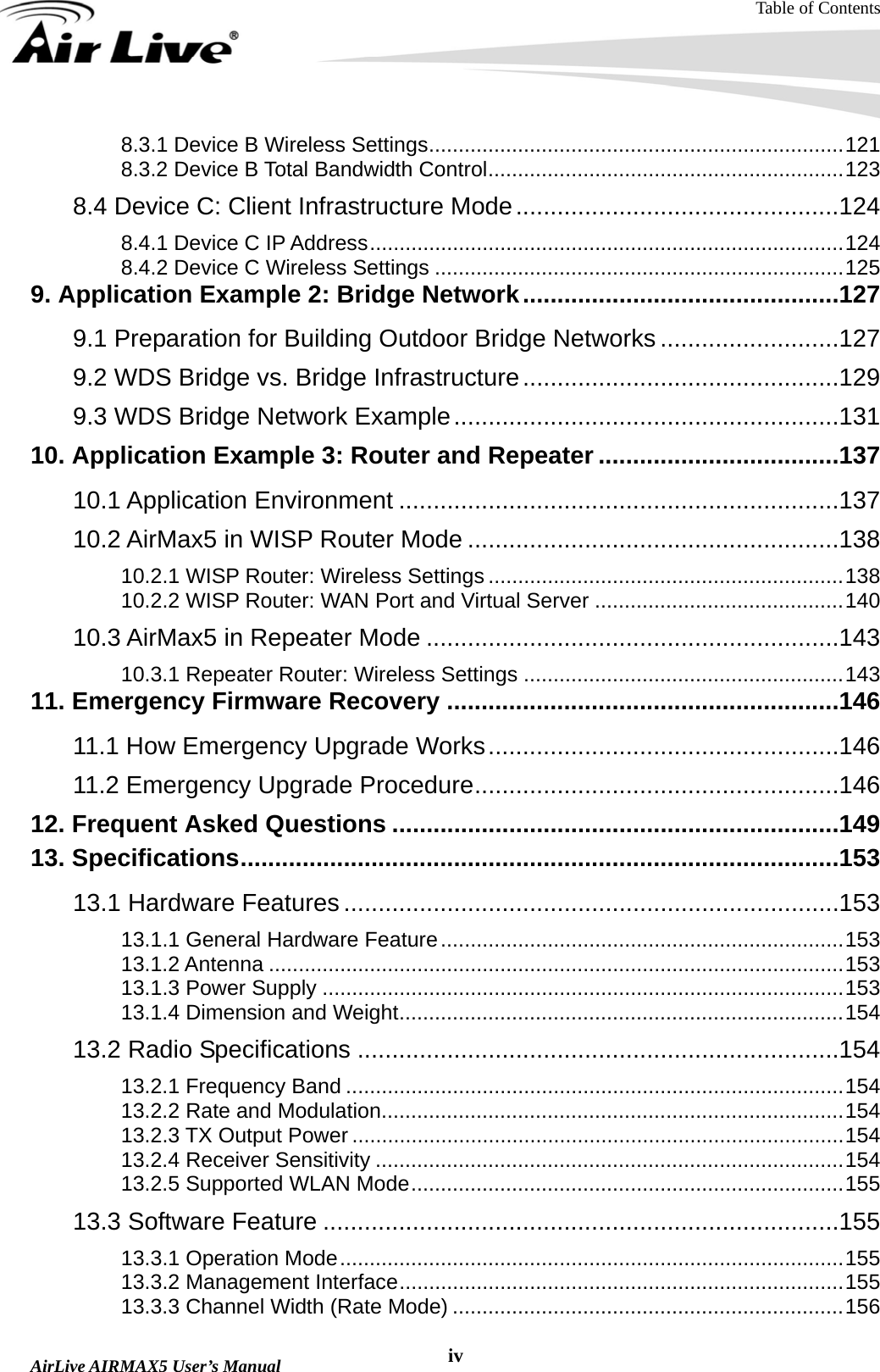 Table of Contents  AirLive AIRMAX5 User’s Manual  iv8.3.1 Device B Wireless Settings......................................................................121 8.3.2 Device B Total Bandwidth Control............................................................123 8.4 Device C: Client Infrastructure Mode...............................................124 8.4.1 Device C IP Address................................................................................124 8.4.2 Device C Wireless Settings .....................................................................125 9. Application Example 2: Bridge Network..............................................127 9.1 Preparation for Building Outdoor Bridge Networks ..........................127 9.2 WDS Bridge vs. Bridge Infrastructure..............................................129 9.3 WDS Bridge Network Example........................................................131 10. Application Example 3: Router and Repeater ...................................137 10.1 Application Environment ................................................................137 10.2 AirMax5 in WISP Router Mode ......................................................138 10.2.1 WISP Router: Wireless Settings ............................................................138 10.2.2 WISP Router: WAN Port and Virtual Server ..........................................140 10.3 AirMax5 in Repeater Mode ............................................................143 10.3.1 Repeater Router: Wireless Settings ......................................................143 11. Emergency Firmware Recovery .........................................................146 11.1 How Emergency Upgrade Works...................................................146 11.2 Emergency Upgrade Procedure.....................................................146 12. Frequent Asked Questions .................................................................149 13. Specifications.......................................................................................153 13.1 Hardware Features ........................................................................153 13.1.1 General Hardware Feature....................................................................153 13.1.2 Antenna .................................................................................................153 13.1.3 Power Supply ........................................................................................153 13.1.4 Dimension and Weight...........................................................................154 13.2 Radio Specifications ......................................................................154 13.2.1 Frequency Band ....................................................................................154 13.2.2 Rate and Modulation..............................................................................154 13.2.3 TX Output Power ...................................................................................154 13.2.4 Receiver Sensitivity ...............................................................................154 13.2.5 Supported WLAN Mode.........................................................................155 13.3 Software Feature ...........................................................................155 13.3.1 Operation Mode.....................................................................................155 13.3.2 Management Interface...........................................................................155 13.3.3 Channel Width (Rate Mode) ..................................................................156 