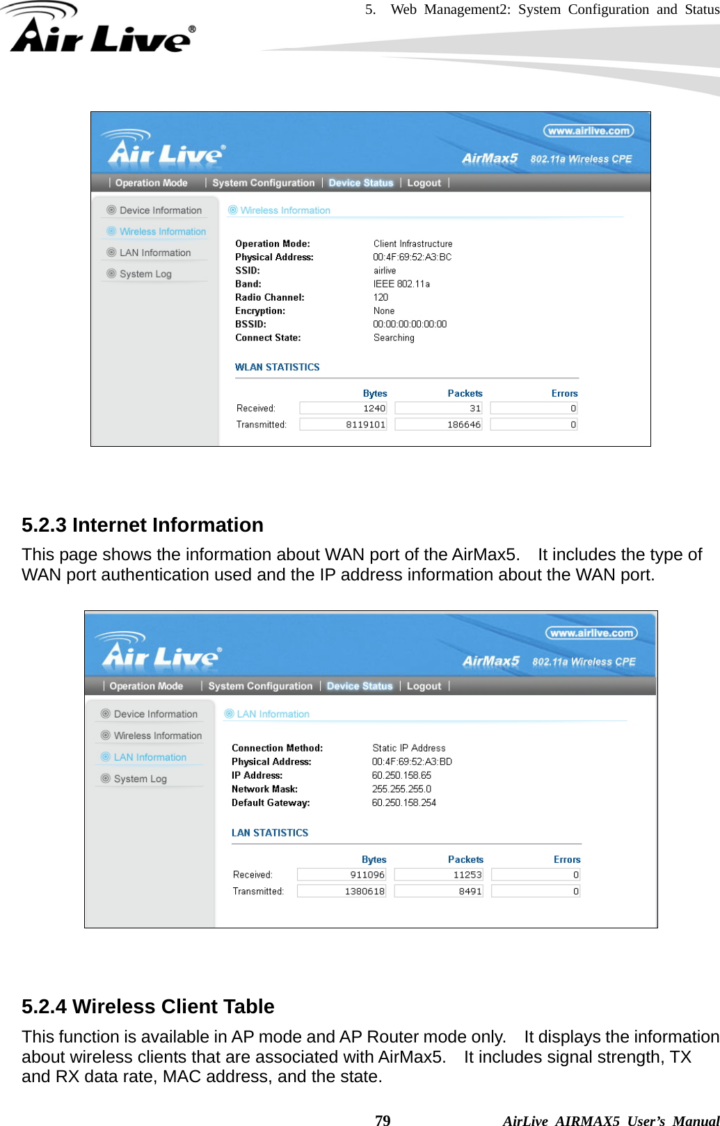 5.  Web Management2: System Configuration and Status    79              AirLive AIRMAX5 User’s Manual    5.2.3 Internet Information This page shows the information about WAN port of the AirMax5.    It includes the type of WAN port authentication used and the IP address information about the WAN port.     5.2.4 Wireless Client Table This function is available in AP mode and AP Router mode only.    It displays the information about wireless clients that are associated with AirMax5.    It includes signal strength, TX and RX data rate, MAC address, and the state. 