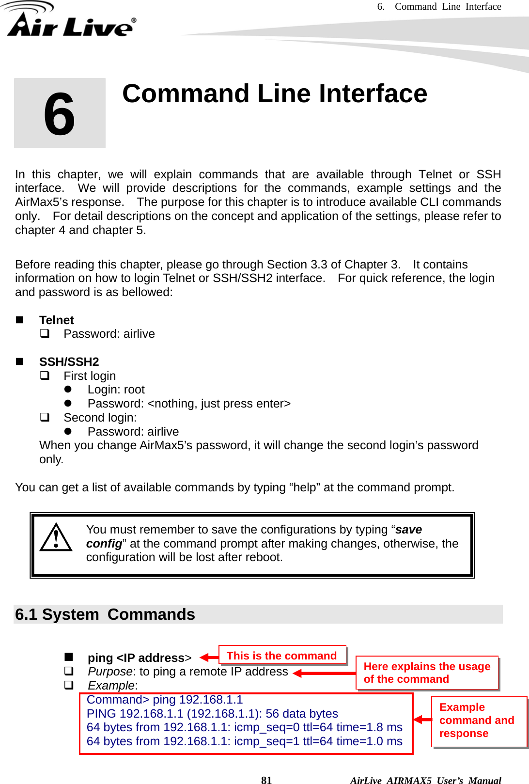 6.  Command Line Interface    81              AirLive AIRMAX5 User’s Manual       In this chapter, we will explain commands that are available through Telnet or SSH interface.  We will provide descriptions for the commands, example settings and the AirMax5’s response.    The purpose for this chapter is to introduce available CLI commands only.    For detail descriptions on the concept and application of the settings, please refer to chapter 4 and chapter 5.    Before reading this chapter, please go through Section 3.3 of Chapter 3.  It contains information on how to login Telnet or SSH/SSH2 interface.    For quick reference, the login and password is as bellowed:   Telnet  Password: airlive   SSH/SSH2  First login z Login: root z  Password: &lt;nothing, just press enter&gt;  Second login: z Password: airlive When you change AirMax5’s password, it will change the second login’s password only.  You can get a list of available commands by typing “help” at the command prompt.    You must remember to save the configurations by typing “save config” at the command prompt after making changes, otherwise, the configuration will be lost after reboot.   6.1 System  Commands   ping &lt;IP address&gt;  Purpose: to ping a remote IP address  Example: Command&gt; ping 192.168.1.1 PING 192.168.1.1 (192.168.1.1): 56 data bytes 64 bytes from 192.168.1.1: icmp_seq=0 ttl=64 time=1.8 ms 64 bytes from 192.168.1.1: icmp_seq=1 ttl=64 time=1.0 ms  6 6. Command Line Interface  This is the commandHere explains the usage of the command Example command and response 