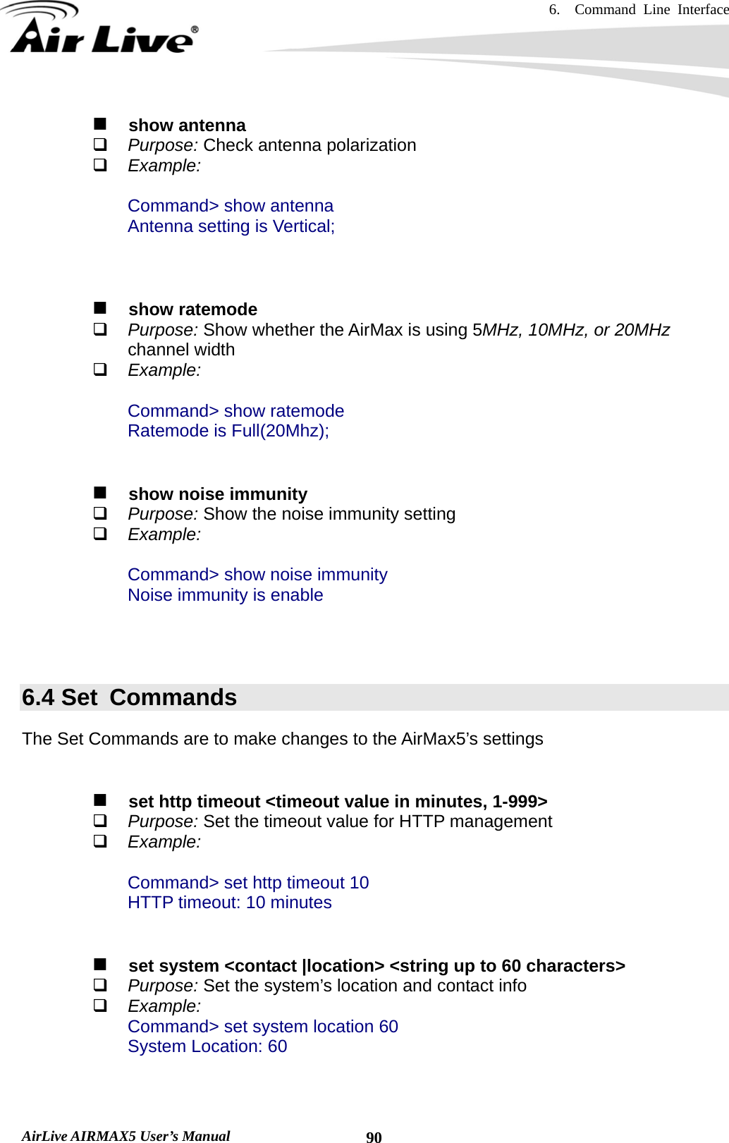 6.  Command Line Interface   AirLive AIRMAX5 User’s Manual  90  show antenna  Purpose: Check antenna polarization  Example:  Command&gt; show antenna Antenna setting is Vertical;      show ratemode  Purpose: Show whether the AirMax is using 5MHz, 10MHz, or 20MHz channel width  Example:  Command&gt; show ratemode Ratemode is Full(20Mhz);      show noise immunity  Purpose: Show the noise immunity setting  Example:  Command&gt; show noise immunity Noise immunity is enable    6.4 Set  Commands The Set Commands are to make changes to the AirMax5’s settings      set http timeout &lt;timeout value in minutes, 1-999&gt;  Purpose: Set the timeout value for HTTP management  Example:  Command&gt; set http timeout 10 HTTP timeout: 10 minutes      set system &lt;contact |location&gt; &lt;string up to 60 characters&gt;   Purpose: Set the system’s location and contact info  Example: Command&gt; set system location 60 System Location: 60   