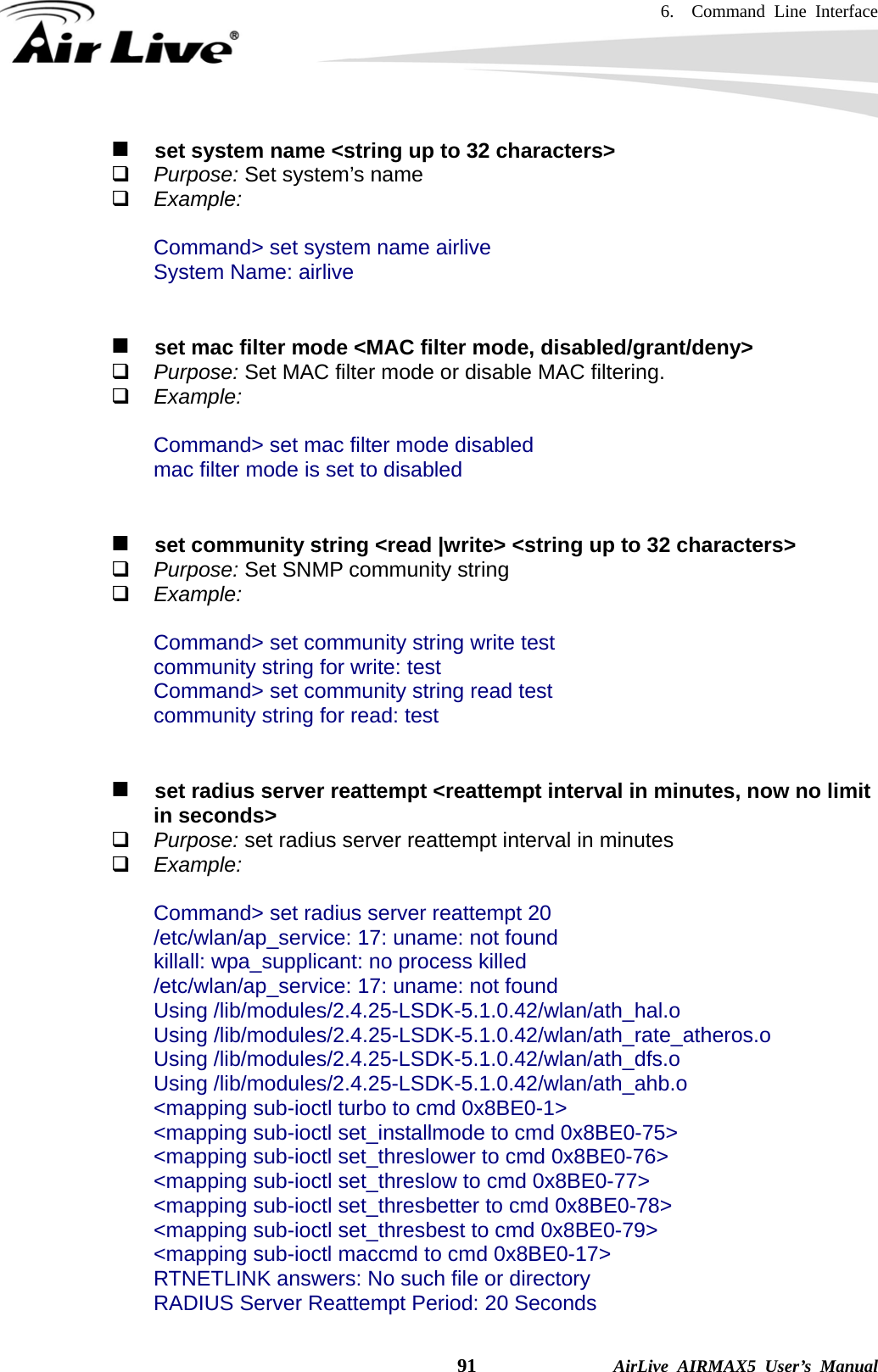 6.  Command Line Interface    91              AirLive AIRMAX5 User’s Manual    set system name &lt;string up to 32 characters&gt;  Purpose: Set system’s name  Example:  Command&gt; set system name airlive System Name: airlive      set mac filter mode &lt;MAC filter mode, disabled/grant/deny&gt;  Purpose: Set MAC filter mode or disable MAC filtering.  Example:  Command&gt; set mac filter mode disabled mac filter mode is set to disabled      set community string &lt;read |write&gt; &lt;string up to 32 characters&gt;  Purpose: Set SNMP community string  Example:  Command&gt; set community string write test community string for write: test Command&gt; set community string read test community string for read: test      set radius server reattempt &lt;reattempt interval in minutes, now no limit in seconds&gt;  Purpose: set radius server reattempt interval in minutes  Example:  Command&gt; set radius server reattempt 20 /etc/wlan/ap_service: 17: uname: not found killall: wpa_supplicant: no process killed /etc/wlan/ap_service: 17: uname: not found Using /lib/modules/2.4.25-LSDK-5.1.0.42/wlan/ath_hal.o Using /lib/modules/2.4.25-LSDK-5.1.0.42/wlan/ath_rate_atheros.o Using /lib/modules/2.4.25-LSDK-5.1.0.42/wlan/ath_dfs.o Using /lib/modules/2.4.25-LSDK-5.1.0.42/wlan/ath_ahb.o &lt;mapping sub-ioctl turbo to cmd 0x8BE0-1&gt; &lt;mapping sub-ioctl set_installmode to cmd 0x8BE0-75&gt; &lt;mapping sub-ioctl set_threslower to cmd 0x8BE0-76&gt; &lt;mapping sub-ioctl set_threslow to cmd 0x8BE0-77&gt; &lt;mapping sub-ioctl set_thresbetter to cmd 0x8BE0-78&gt; &lt;mapping sub-ioctl set_thresbest to cmd 0x8BE0-79&gt; &lt;mapping sub-ioctl maccmd to cmd 0x8BE0-17&gt; RTNETLINK answers: No such file or directory RADIUS Server Reattempt Period: 20 Seconds 