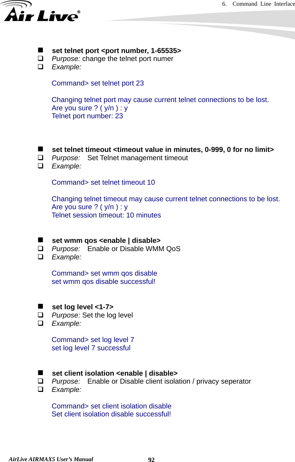 6.  Command Line Interface   AirLive AIRMAX5 User’s Manual  92   set telnet port &lt;port number, 1-65535&gt;  Purpose: change the telnet port numer  Example:  Command&gt; set telnet port 23  Changing telnet port may cause current telnet connections to be lost. Are you sure ? ( y/n ) : y Telnet port number: 23        set telnet timeout &lt;timeout value in minutes, 0-999, 0 for no limit&gt;  Purpose:  Set Telnet management timeout  Example:  Command&gt; set telnet timeout 10  Changing telnet timeout may cause current telnet connections to be lost. Are you sure ? ( y/n ) : y Telnet session timeout: 10 minutes      set wmm qos &lt;enable | disable&gt;  Purpose:  Enable or Disable WMM QoS  Example:  Command&gt; set wmm qos disable set wmm qos disable successful!      set log level &lt;1-7&gt;  Purpose: Set the log level  Example:  Command&gt; set log level 7 set log level 7 successful      set client isolation &lt;enable | disable&gt;  Purpose:  Enable or Disable client isolation / privacy seperator  Example:  Command&gt; set client isolation disable Set client isolation disable successful!    