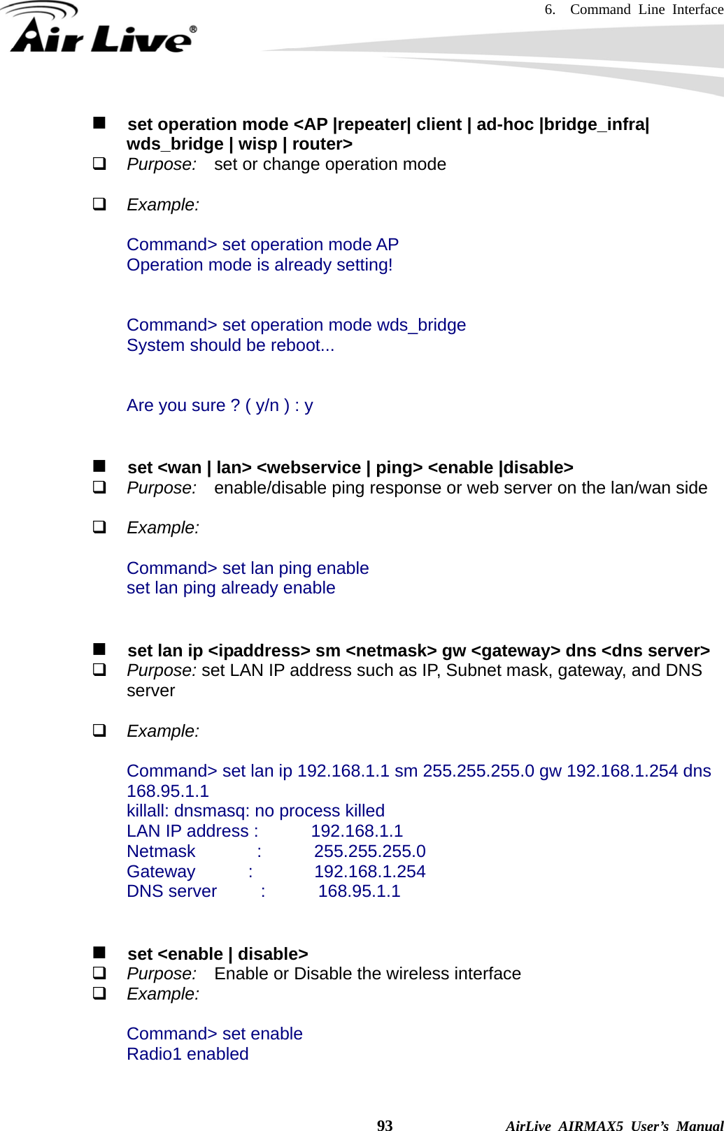 6.  Command Line Interface    93              AirLive AIRMAX5 User’s Manual    set operation mode &lt;AP |repeater| client | ad-hoc |bridge_infra| wds_bridge | wisp | router&gt;  Purpose:    set or change operation mode   Example:  Command&gt; set operation mode AP Operation mode is already setting!   Command&gt; set operation mode wds_bridge System should be reboot...   Are you sure ? ( y/n ) : y       set &lt;wan | lan&gt; &lt;webservice | ping&gt; &lt;enable |disable&gt;  Purpose:    enable/disable ping response or web server on the lan/wan side   Example:  Command&gt; set lan ping enable set lan ping already enable      set lan ip &lt;ipaddress&gt; sm &lt;netmask&gt; gw &lt;gateway&gt; dns &lt;dns server&gt;  Purpose: set LAN IP address such as IP, Subnet mask, gateway, and DNS server   Example:  Command&gt; set lan ip 192.168.1.1 sm 255.255.255.0 gw 192.168.1.254 dns 168.95.1.1 killall: dnsmasq: no process killed LAN IP address :      192.168.1.1 Netmask       :      255.255.255.0 Gateway      :       192.168.1.254 DNS server     :      168.95.1.1      set &lt;enable | disable&gt;  Purpose:  Enable or Disable the wireless interface  Example:  Command&gt; set enable Radio1 enabled    