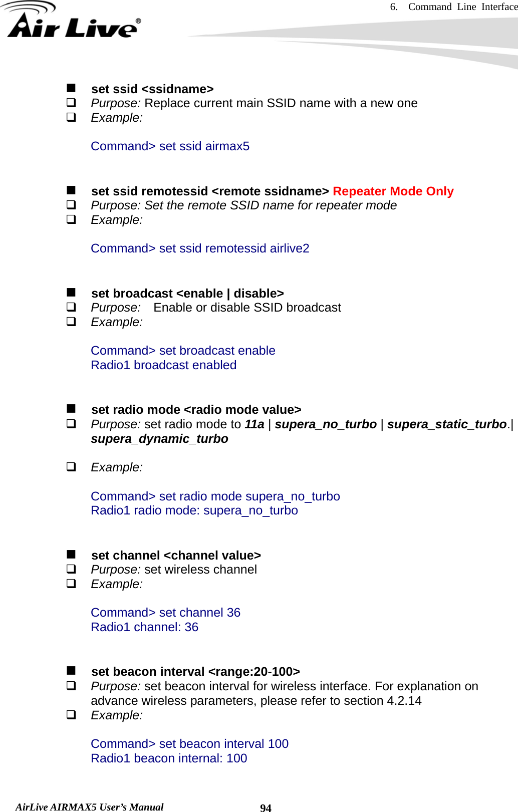 6.  Command Line Interface   AirLive AIRMAX5 User’s Manual  94   set ssid &lt;ssidname&gt;  Purpose: Replace current main SSID name with a new one  Example:  Command&gt; set ssid airmax5       set ssid remotessid &lt;remote ssidname&gt; Repeater Mode Only  Purpose: Set the remote SSID name for repeater mode  Example:  Command&gt; set ssid remotessid airlive2      set broadcast &lt;enable | disable&gt;  Purpose:  Enable or disable SSID broadcast  Example:  Command&gt; set broadcast enable Radio1 broadcast enabled      set radio mode &lt;radio mode value&gt;  Purpose: set radio mode to 11a | supera_no_turbo | supera_static_turbo.| supera_dynamic_turbo   Example:  Command&gt; set radio mode supera_no_turbo Radio1 radio mode: supera_no_turbo      set channel &lt;channel value&gt;  Purpose: set wireless channel  Example:  Command&gt; set channel 36 Radio1 channel: 36      set beacon interval &lt;range:20-100&gt;  Purpose: set beacon interval for wireless interface. For explanation on advance wireless parameters, please refer to section 4.2.14  Example:  Command&gt; set beacon interval 100 Radio1 beacon internal: 100  