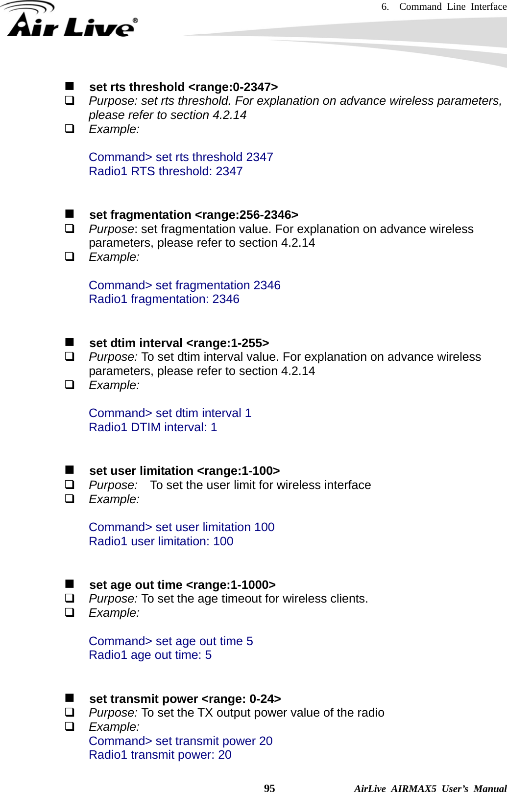 6.  Command Line Interface    95              AirLive AIRMAX5 User’s Manual    set rts threshold &lt;range:0-2347&gt;  Purpose: set rts threshold. For explanation on advance wireless parameters, please refer to section 4.2.14  Example:  Command&gt; set rts threshold 2347 Radio1 RTS threshold: 2347     set fragmentation &lt;range:256-2346&gt;  Purpose: set fragmentation value. For explanation on advance wireless parameters, please refer to section 4.2.14  Example:  Command&gt; set fragmentation 2346 Radio1 fragmentation: 2346      set dtim interval &lt;range:1-255&gt;  Purpose: To set dtim interval value. For explanation on advance wireless parameters, please refer to section 4.2.14  Example:  Command&gt; set dtim interval 1 Radio1 DTIM interval: 1      set user limitation &lt;range:1-100&gt;  Purpose:    To set the user limit for wireless interface  Example:  Command&gt; set user limitation 100 Radio1 user limitation: 100      set age out time &lt;range:1-1000&gt;  Purpose: To set the age timeout for wireless clients.      Example:  Command&gt; set age out time 5 Radio1 age out time: 5      set transmit power &lt;range: 0-24&gt;  Purpose: To set the TX output power value of the radio  Example: Command&gt; set transmit power 20 Radio1 transmit power: 20 