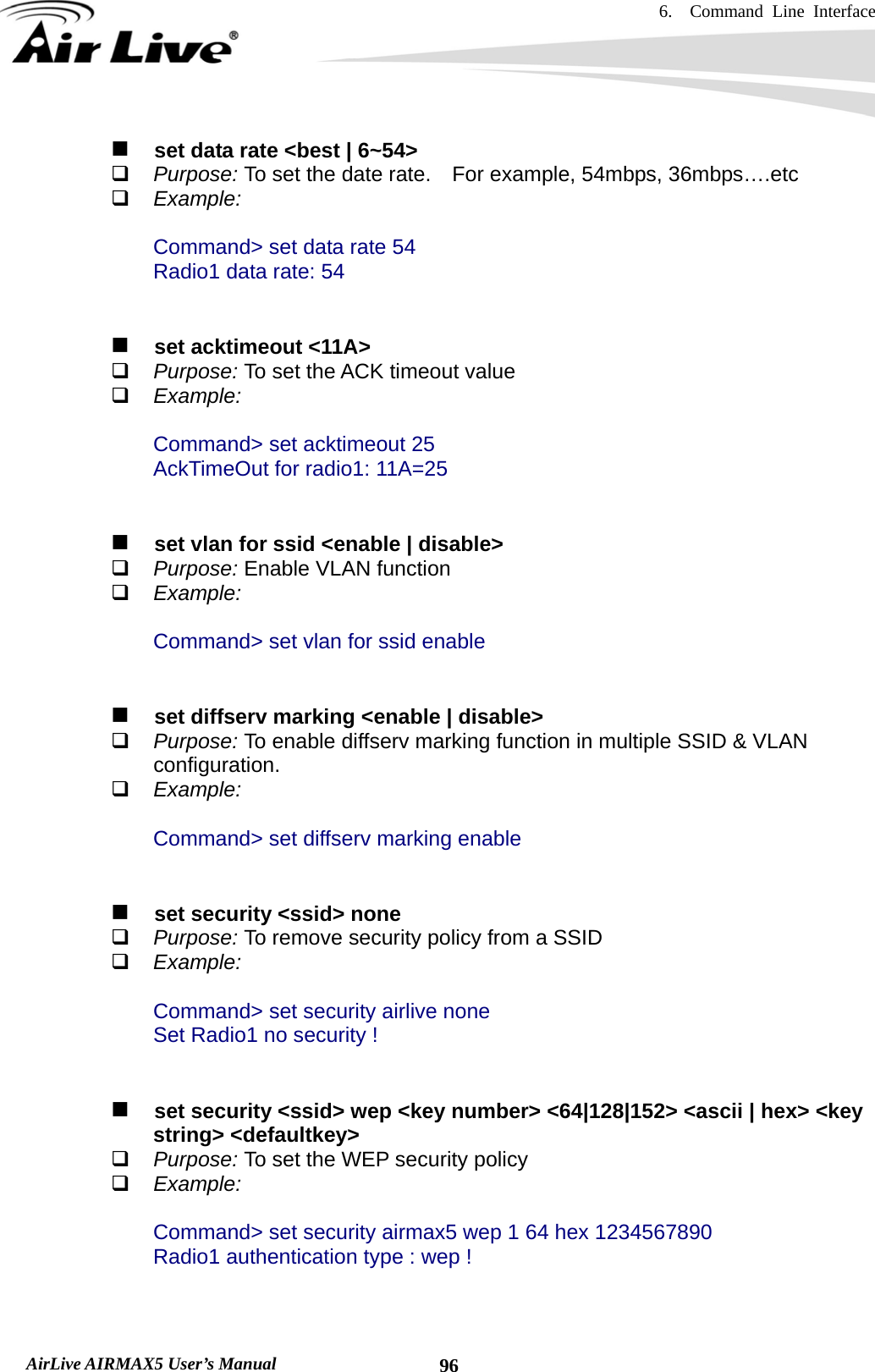 6.  Command Line Interface   AirLive AIRMAX5 User’s Manual  96   set data rate &lt;best | 6~54&gt;  Purpose: To set the date rate.    For example, 54mbps, 36mbps….etc  Example:  Command&gt; set data rate 54 Radio1 data rate: 54      set acktimeout &lt;11A&gt;  Purpose: To set the ACK timeout value  Example:  Command&gt; set acktimeout 25 AckTimeOut for radio1: 11A=25      set vlan for ssid &lt;enable | disable&gt;  Purpose: Enable VLAN function  Example:  Command&gt; set vlan for ssid enable      set diffserv marking &lt;enable | disable&gt;  Purpose: To enable diffserv marking function in multiple SSID &amp; VLAN configuration.  Example:  Command&gt; set diffserv marking enable      set security &lt;ssid&gt; none  Purpose: To remove security policy from a SSID  Example:  Command&gt; set security airlive none Set Radio1 no security !      set security &lt;ssid&gt; wep &lt;key number&gt; &lt;64|128|152&gt; &lt;ascii | hex&gt; &lt;key string&gt; &lt;defaultkey&gt;  Purpose: To set the WEP security policy  Example:  Command&gt; set security airmax5 wep 1 64 hex 1234567890 Radio1 authentication type : wep !   