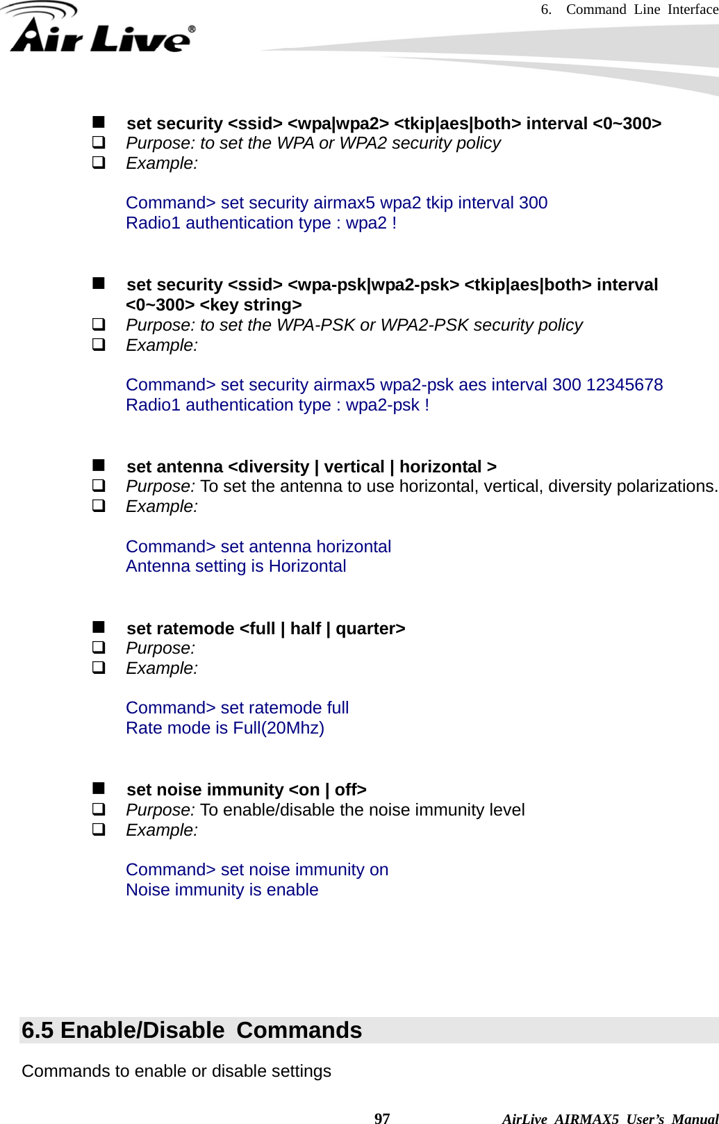 6.  Command Line Interface    97              AirLive AIRMAX5 User’s Manual    set security &lt;ssid&gt; &lt;wpa|wpa2&gt; &lt;tkip|aes|both&gt; interval &lt;0~300&gt;  Purpose: to set the WPA or WPA2 security policy  Example:  Command&gt; set security airmax5 wpa2 tkip interval 300 Radio1 authentication type : wpa2 !      set security &lt;ssid&gt; &lt;wpa-psk|wpa2-psk&gt; &lt;tkip|aes|both&gt; interval &lt;0~300&gt; &lt;key string&gt;  Purpose: to set the WPA-PSK or WPA2-PSK security policy  Example:  Command&gt; set security airmax5 wpa2-psk aes interval 300 12345678 Radio1 authentication type : wpa2-psk !      set antenna &lt;diversity | vertical | horizontal &gt;  Purpose: To set the antenna to use horizontal, vertical, diversity polarizations.  Example:  Command&gt; set antenna horizontal Antenna setting is Horizontal      set ratemode &lt;full | half | quarter&gt;  Purpose:  Example:  Command&gt; set ratemode full Rate mode is Full(20Mhz)      set noise immunity &lt;on | off&gt;  Purpose: To enable/disable the noise immunity level  Example:  Command&gt; set noise immunity on Noise immunity is enable      6.5 Enable/Disable  Commands Commands to enable or disable settings 