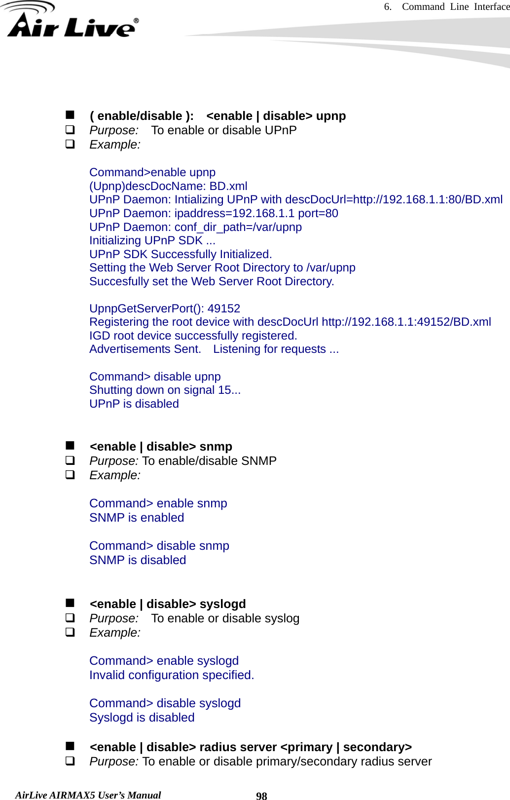 6.  Command Line Interface   AirLive AIRMAX5 User’s Manual  98     ( enable/disable ):    &lt;enable | disable&gt; upnp  Purpose:  To enable or disable UPnP  Example:  Command&gt;enable upnp (Upnp)descDocName: BD.xml UPnP Daemon: Intializing UPnP with descDocUrl=http://192.168.1.1:80/BD.xml UPnP Daemon: ipaddress=192.168.1.1 port=80 UPnP Daemon: conf_dir_path=/var/upnp Initializing UPnP SDK ... UPnP SDK Successfully Initialized. Setting the Web Server Root Directory to /var/upnp Succesfully set the Web Server Root Directory.  UpnpGetServerPort(): 49152 Registering the root device with descDocUrl http://192.168.1.1:49152/BD.xml IGD root device successfully registered. Advertisements Sent.    Listening for requests ...  Command&gt; disable upnp Shutting down on signal 15... UPnP is disabled      &lt;enable | disable&gt; snmp  Purpose: To enable/disable SNMP  Example:  Command&gt; enable snmp SNMP is enabled  Command&gt; disable snmp SNMP is disabled       &lt;enable | disable&gt; syslogd  Purpose:    To enable or disable syslog  Example:  Command&gt; enable syslogd Invalid configuration specified.  Command&gt; disable syslogd Syslogd is disabled     &lt;enable | disable&gt; radius server &lt;primary | secondary&gt;  Purpose: To enable or disable primary/secondary radius server 