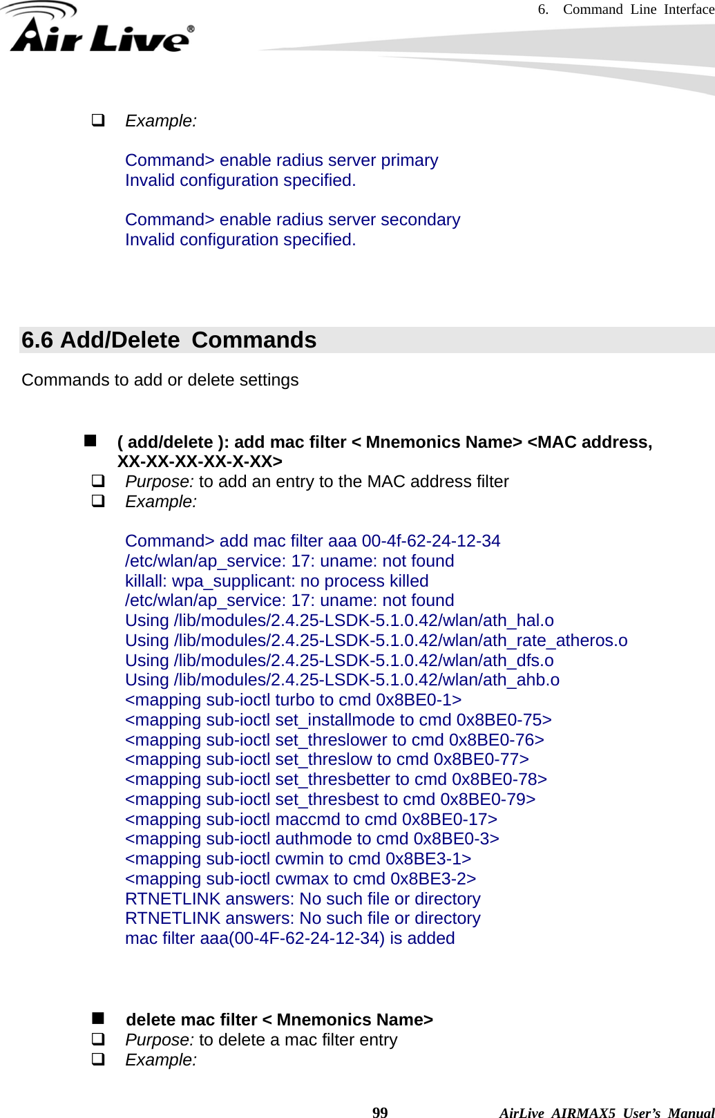 6.  Command Line Interface    99              AirLive AIRMAX5 User’s Manual  Example:  Command&gt; enable radius server primary Invalid configuration specified.  Command&gt; enable radius server secondary Invalid configuration specified.    6.6 Add/Delete  Commands Commands to add or delete settings    ( add/delete ): add mac filter &lt; Mnemonics Name&gt; &lt;MAC address,     XX-XX-XX-XX-X-XX&gt;  Purpose: to add an entry to the MAC address filter  Example:  Command&gt; add mac filter aaa 00-4f-62-24-12-34 /etc/wlan/ap_service: 17: uname: not found killall: wpa_supplicant: no process killed /etc/wlan/ap_service: 17: uname: not found Using /lib/modules/2.4.25-LSDK-5.1.0.42/wlan/ath_hal.o Using /lib/modules/2.4.25-LSDK-5.1.0.42/wlan/ath_rate_atheros.o Using /lib/modules/2.4.25-LSDK-5.1.0.42/wlan/ath_dfs.o Using /lib/modules/2.4.25-LSDK-5.1.0.42/wlan/ath_ahb.o &lt;mapping sub-ioctl turbo to cmd 0x8BE0-1&gt; &lt;mapping sub-ioctl set_installmode to cmd 0x8BE0-75&gt; &lt;mapping sub-ioctl set_threslower to cmd 0x8BE0-76&gt; &lt;mapping sub-ioctl set_threslow to cmd 0x8BE0-77&gt; &lt;mapping sub-ioctl set_thresbetter to cmd 0x8BE0-78&gt; &lt;mapping sub-ioctl set_thresbest to cmd 0x8BE0-79&gt; &lt;mapping sub-ioctl maccmd to cmd 0x8BE0-17&gt; &lt;mapping sub-ioctl authmode to cmd 0x8BE0-3&gt; &lt;mapping sub-ioctl cwmin to cmd 0x8BE3-1&gt; &lt;mapping sub-ioctl cwmax to cmd 0x8BE3-2&gt; RTNETLINK answers: No such file or directory RTNETLINK answers: No such file or directory mac filter aaa(00-4F-62-24-12-34) is added       delete mac filter &lt; Mnemonics Name&gt;  Purpose: to delete a mac filter entry  Example:  