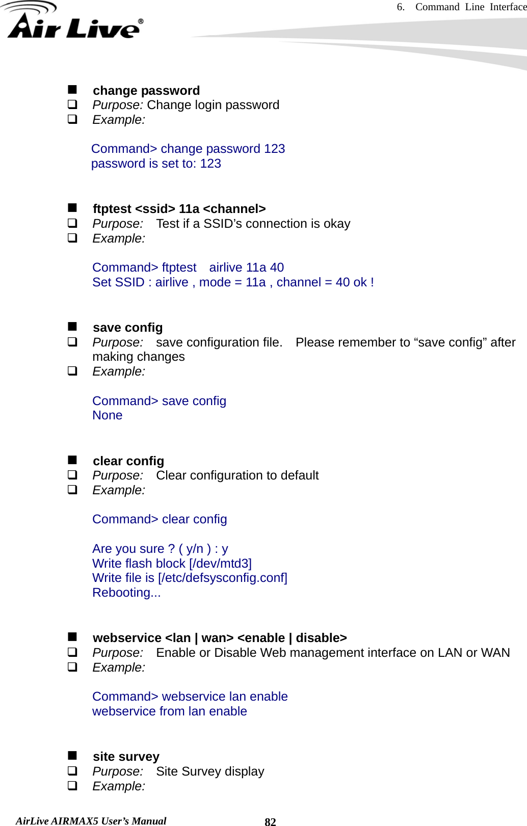 6.  Command Line Interface   AirLive AIRMAX5 User’s Manual  82  change password  Purpose: Change login password  Example:  Command&gt; change password 123 password is set to: 123      ftptest &lt;ssid&gt; 11a &lt;channel&gt;  Purpose:  Test if a SSID’s connection is okay  Example:  Command&gt; ftptest    airlive 11a 40                 Set SSID : airlive , mode = 11a , channel = 40 ok !     save config  Purpose:  save configuration file.    Please remember to “save config” after making changes  Example:  Command&gt; save config None     clear config  Purpose:  Clear configuration to default  Example:  Command&gt; clear config  Are you sure ? ( y/n ) : y Write flash block [/dev/mtd3] Write file is [/etc/defsysconfig.conf] Rebooting...      webservice &lt;lan | wan&gt; &lt;enable | disable&gt;  Purpose:    Enable or Disable Web management interface on LAN or WAN  Example:  Command&gt; webservice lan enable webservice from lan enable     site survey  Purpose:    Site Survey display  Example: 