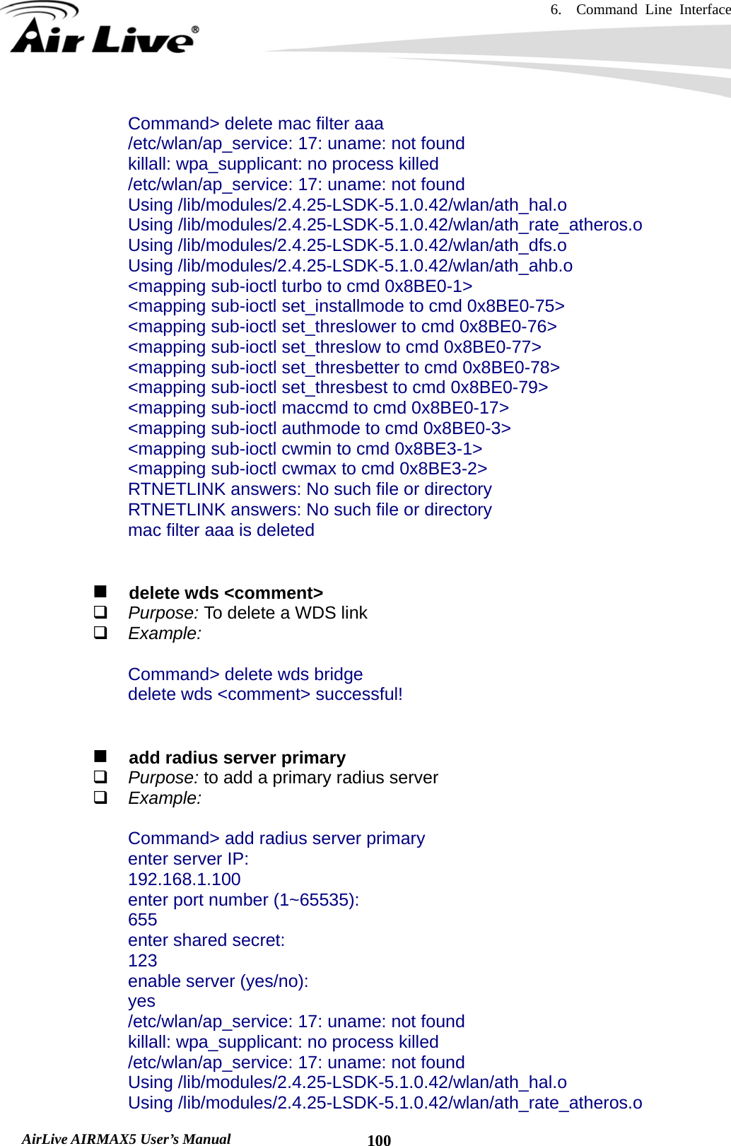 6.  Command Line Interface   AirLive AIRMAX5 User’s Manual  100Command&gt; delete mac filter aaa /etc/wlan/ap_service: 17: uname: not found killall: wpa_supplicant: no process killed /etc/wlan/ap_service: 17: uname: not found Using /lib/modules/2.4.25-LSDK-5.1.0.42/wlan/ath_hal.o Using /lib/modules/2.4.25-LSDK-5.1.0.42/wlan/ath_rate_atheros.o Using /lib/modules/2.4.25-LSDK-5.1.0.42/wlan/ath_dfs.o Using /lib/modules/2.4.25-LSDK-5.1.0.42/wlan/ath_ahb.o &lt;mapping sub-ioctl turbo to cmd 0x8BE0-1&gt; &lt;mapping sub-ioctl set_installmode to cmd 0x8BE0-75&gt; &lt;mapping sub-ioctl set_threslower to cmd 0x8BE0-76&gt; &lt;mapping sub-ioctl set_threslow to cmd 0x8BE0-77&gt; &lt;mapping sub-ioctl set_thresbetter to cmd 0x8BE0-78&gt; &lt;mapping sub-ioctl set_thresbest to cmd 0x8BE0-79&gt; &lt;mapping sub-ioctl maccmd to cmd 0x8BE0-17&gt; &lt;mapping sub-ioctl authmode to cmd 0x8BE0-3&gt; &lt;mapping sub-ioctl cwmin to cmd 0x8BE3-1&gt; &lt;mapping sub-ioctl cwmax to cmd 0x8BE3-2&gt; RTNETLINK answers: No such file or directory RTNETLINK answers: No such file or directory mac filter aaa is deleted     delete wds &lt;comment&gt;  Purpose: To delete a WDS link  Example:  Command&gt; delete wds bridge delete wds &lt;comment&gt; successful!      add radius server primary  Purpose: to add a primary radius server  Example:  Command&gt; add radius server primary enter server IP: 192.168.1.100 enter port number (1~65535): 655 enter shared secret: 123 enable server (yes/no): yes /etc/wlan/ap_service: 17: uname: not found killall: wpa_supplicant: no process killed /etc/wlan/ap_service: 17: uname: not found Using /lib/modules/2.4.25-LSDK-5.1.0.42/wlan/ath_hal.o Using /lib/modules/2.4.25-LSDK-5.1.0.42/wlan/ath_rate_atheros.o 