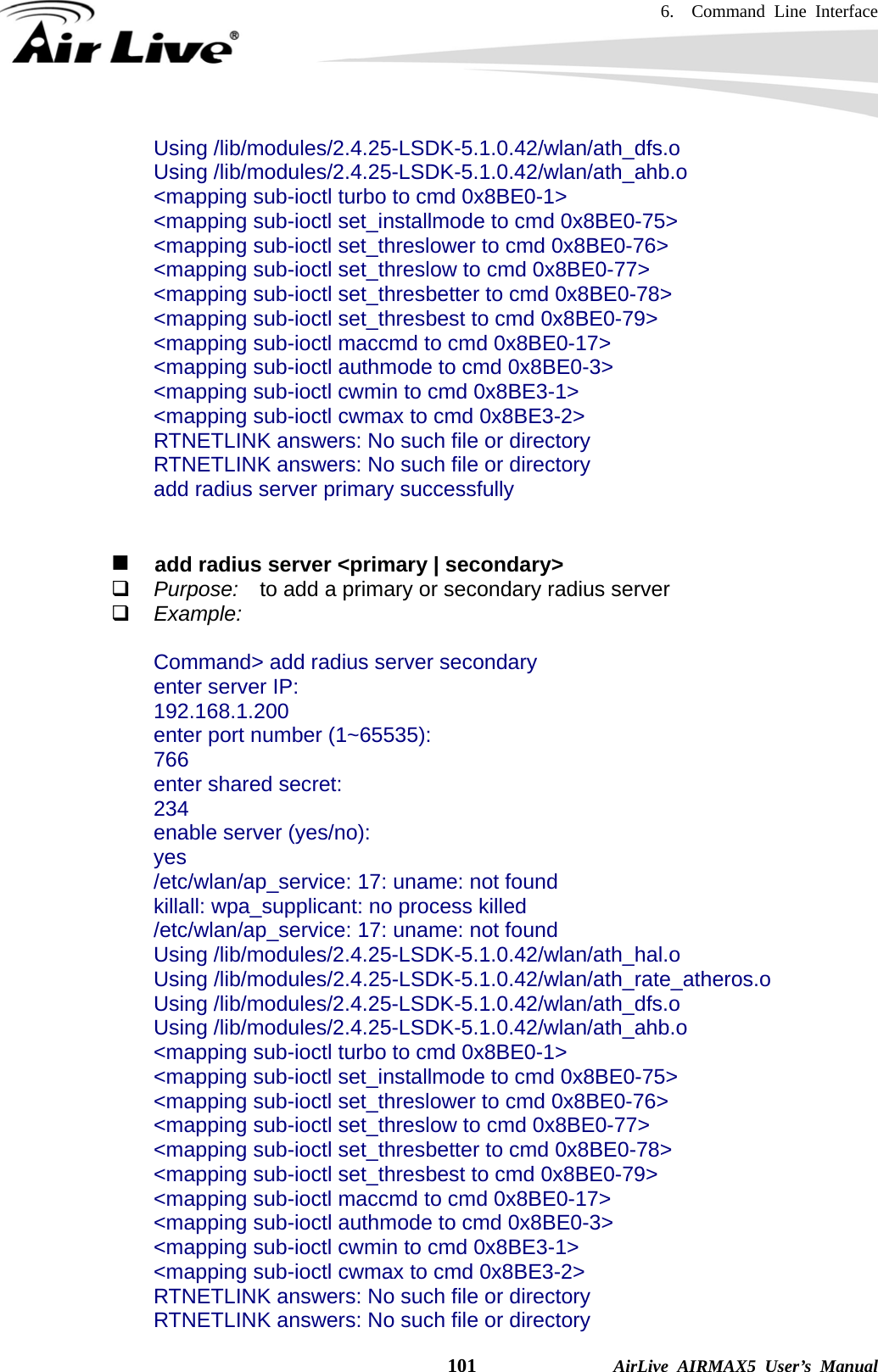 6.  Command Line Interface    101              AirLive AIRMAX5 User’s Manual Using /lib/modules/2.4.25-LSDK-5.1.0.42/wlan/ath_dfs.o Using /lib/modules/2.4.25-LSDK-5.1.0.42/wlan/ath_ahb.o &lt;mapping sub-ioctl turbo to cmd 0x8BE0-1&gt; &lt;mapping sub-ioctl set_installmode to cmd 0x8BE0-75&gt; &lt;mapping sub-ioctl set_threslower to cmd 0x8BE0-76&gt; &lt;mapping sub-ioctl set_threslow to cmd 0x8BE0-77&gt; &lt;mapping sub-ioctl set_thresbetter to cmd 0x8BE0-78&gt; &lt;mapping sub-ioctl set_thresbest to cmd 0x8BE0-79&gt; &lt;mapping sub-ioctl maccmd to cmd 0x8BE0-17&gt; &lt;mapping sub-ioctl authmode to cmd 0x8BE0-3&gt; &lt;mapping sub-ioctl cwmin to cmd 0x8BE3-1&gt; &lt;mapping sub-ioctl cwmax to cmd 0x8BE3-2&gt; RTNETLINK answers: No such file or directory RTNETLINK answers: No such file or directory add radius server primary successfully      add radius server &lt;primary | secondary&gt;  Purpose:    to add a primary or secondary radius server  Example:  Command&gt; add radius server secondary enter server IP: 192.168.1.200 enter port number (1~65535): 766 enter shared secret: 234 enable server (yes/no): yes /etc/wlan/ap_service: 17: uname: not found killall: wpa_supplicant: no process killed /etc/wlan/ap_service: 17: uname: not found Using /lib/modules/2.4.25-LSDK-5.1.0.42/wlan/ath_hal.o Using /lib/modules/2.4.25-LSDK-5.1.0.42/wlan/ath_rate_atheros.o Using /lib/modules/2.4.25-LSDK-5.1.0.42/wlan/ath_dfs.o Using /lib/modules/2.4.25-LSDK-5.1.0.42/wlan/ath_ahb.o &lt;mapping sub-ioctl turbo to cmd 0x8BE0-1&gt; &lt;mapping sub-ioctl set_installmode to cmd 0x8BE0-75&gt; &lt;mapping sub-ioctl set_threslower to cmd 0x8BE0-76&gt; &lt;mapping sub-ioctl set_threslow to cmd 0x8BE0-77&gt; &lt;mapping sub-ioctl set_thresbetter to cmd 0x8BE0-78&gt; &lt;mapping sub-ioctl set_thresbest to cmd 0x8BE0-79&gt; &lt;mapping sub-ioctl maccmd to cmd 0x8BE0-17&gt; &lt;mapping sub-ioctl authmode to cmd 0x8BE0-3&gt; &lt;mapping sub-ioctl cwmin to cmd 0x8BE3-1&gt; &lt;mapping sub-ioctl cwmax to cmd 0x8BE3-2&gt; RTNETLINK answers: No such file or directory RTNETLINK answers: No such file or directory 