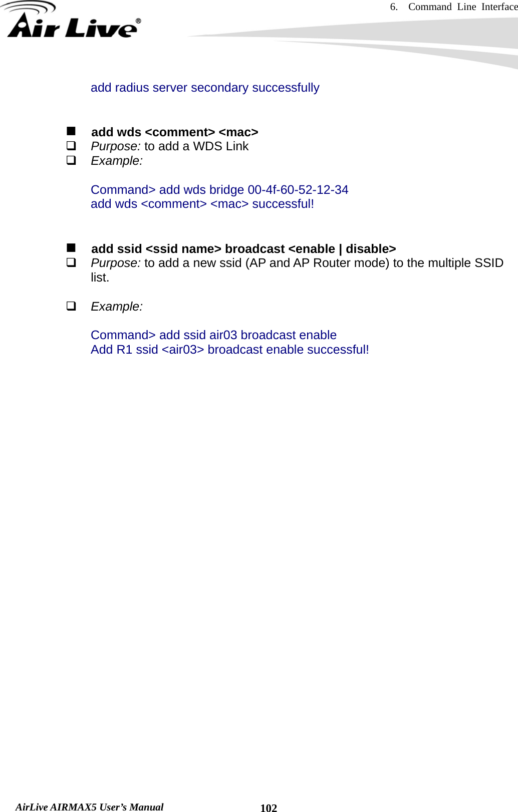 6.  Command Line Interface   AirLive AIRMAX5 User’s Manual  102add radius server secondary successfully      add wds &lt;comment&gt; &lt;mac&gt;  Purpose: to add a WDS Link  Example:  Command&gt; add wds bridge 00-4f-60-52-12-34 add wds &lt;comment&gt; &lt;mac&gt; successful!      add ssid &lt;ssid name&gt; broadcast &lt;enable | disable&gt;  Purpose: to add a new ssid (AP and AP Router mode) to the multiple SSID list.     Example:  Command&gt; add ssid air03 broadcast enable Add R1 ssid &lt;air03&gt; broadcast enable successful!  