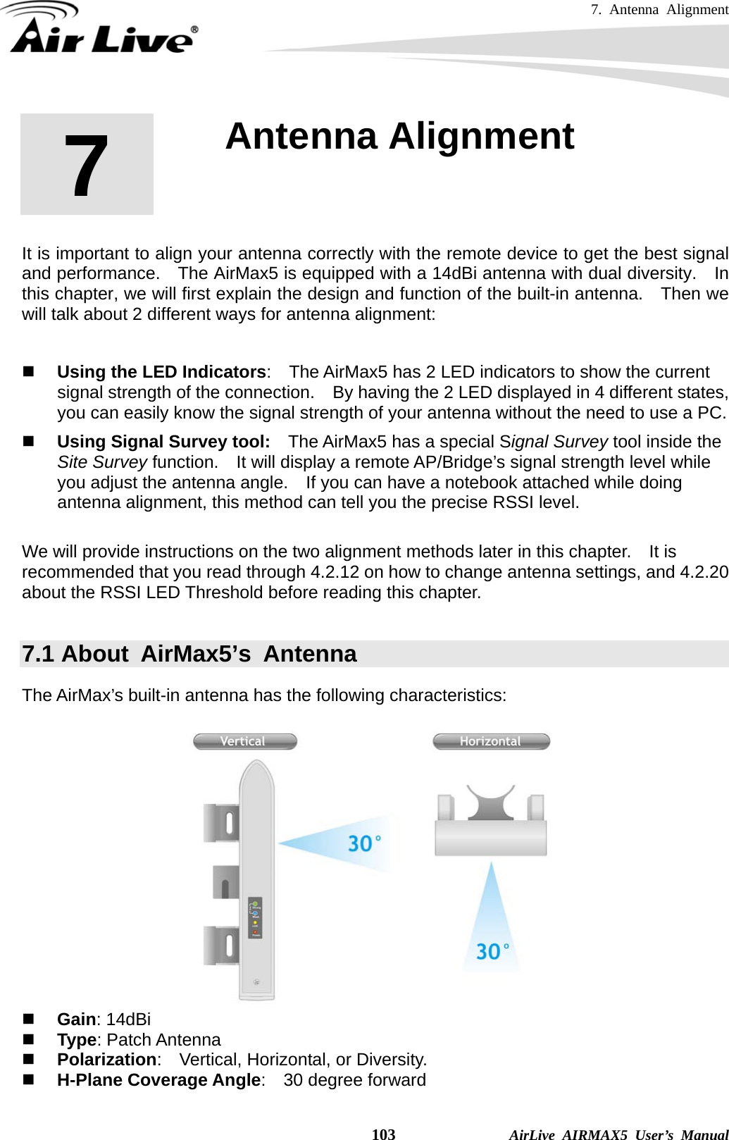 7. Antenna Alignment    103              AirLive AIRMAX5 User’s Manual       It is important to align your antenna correctly with the remote device to get the best signal and performance.    The AirMax5 is equipped with a 14dBi antenna with dual diversity.  In this chapter, we will first explain the design and function of the built-in antenna.    Then we will talk about 2 different ways for antenna alignment:       Using the LED Indicators:    The AirMax5 has 2 LED indicators to show the current signal strength of the connection.    By having the 2 LED displayed in 4 different states, you can easily know the signal strength of your antenna without the need to use a PC.  Using Signal Survey tool:    The AirMax5 has a special Signal Survey tool inside the Site Survey function.    It will display a remote AP/Bridge’s signal strength level while you adjust the antenna angle.    If you can have a notebook attached while doing antenna alignment, this method can tell you the precise RSSI level.  We will provide instructions on the two alignment methods later in this chapter.    It is recommended that you read through 4.2.12 on how to change antenna settings, and 4.2.20 about the RSSI LED Threshold before reading this chapter.  7.1 About  AirMax5’s  Antenna The AirMax’s built-in antenna has the following characteristics:    Gain: 14dBi    Type: Patch Antenna  Polarization:    Vertical, Horizontal, or Diversity.  H-Plane Coverage Angle:  30 degree forward  7  7. Antenna Alignment  