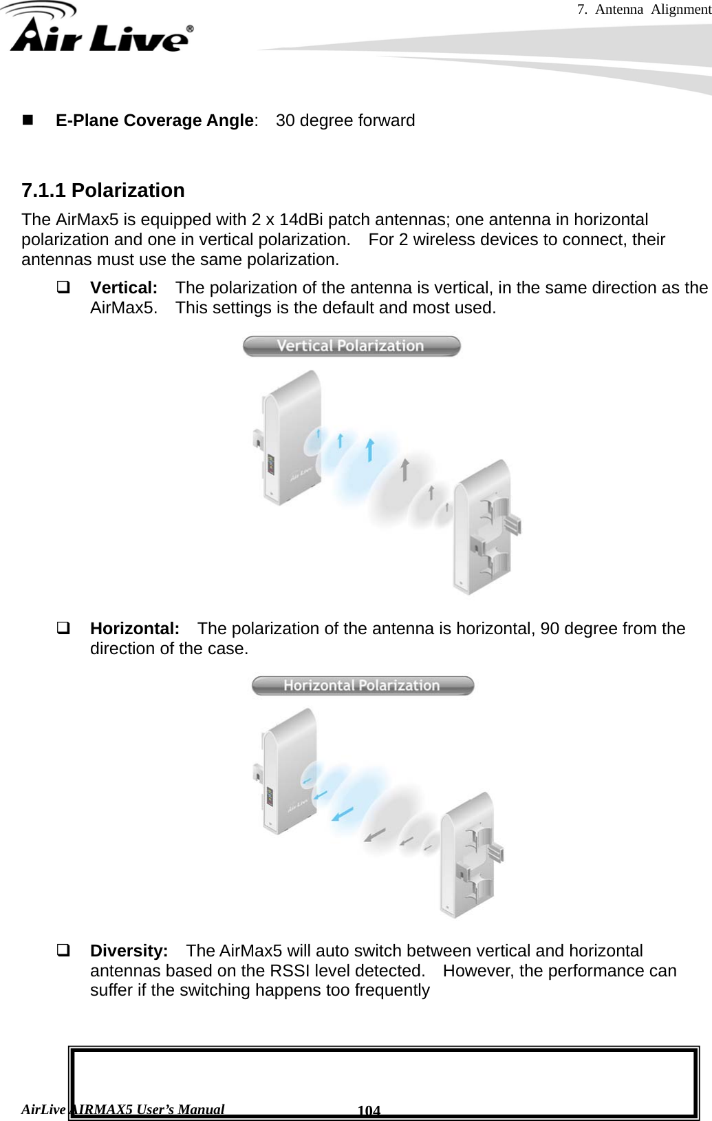 7. Antenna Alignment   AirLive AIRMAX5 User’s Manual  104 E-Plane Coverage Angle:  30 degree forward   7.1.1 Polarization The AirMax5 is equipped with 2 x 14dBi patch antennas; one antenna in horizontal polarization and one in vertical polarization.    For 2 wireless devices to connect, their antennas must use the same polarization.  Vertical:  The polarization of the antenna is vertical, in the same direction as the AirMax5.    This settings is the default and most used.   Horizontal:  The polarization of the antenna is horizontal, 90 degree from the direction of the case.   Diversity:  The AirMax5 will auto switch between vertical and horizontal antennas based on the RSSI level detected.  However, the performance can suffer if the switching happens too frequently    