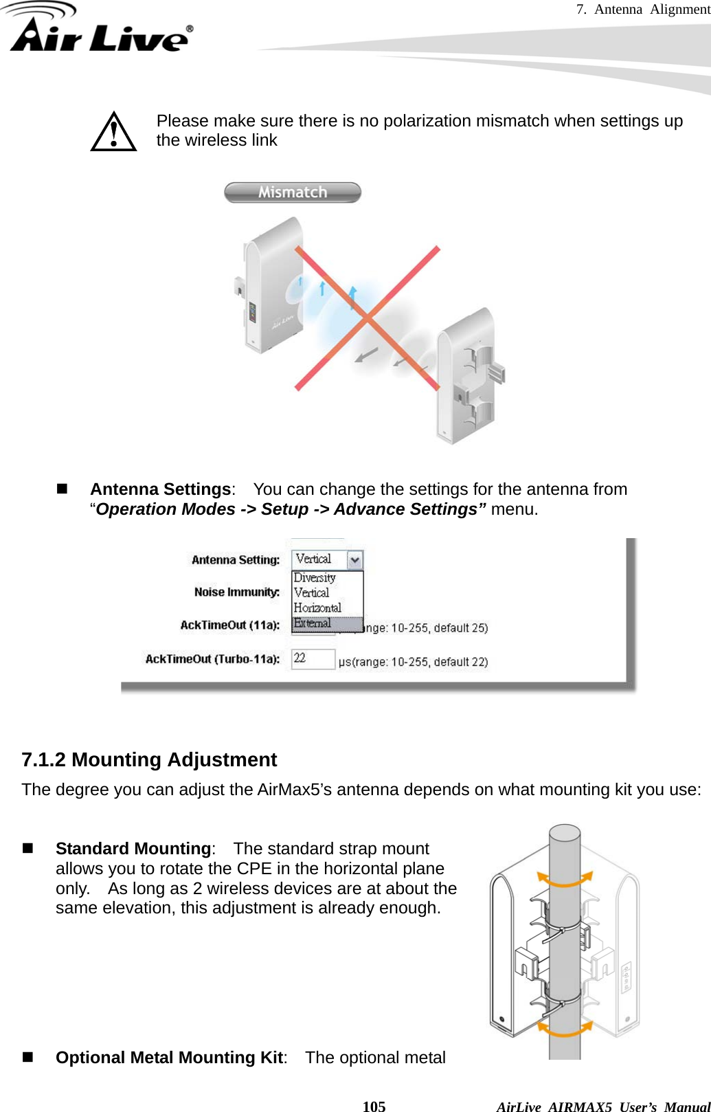 7. Antenna Alignment    105              AirLive AIRMAX5 User’s Manual  Please make sure there is no polarization mismatch when settings up the wireless link     Antenna Settings:    You can change the settings for the antenna from “Operation Modes -&gt; Setup -&gt; Advance Settings” menu.     7.1.2 Mounting Adjustment The degree you can adjust the AirMax5’s antenna depends on what mounting kit you use:    Standard Mounting:  The standard strap mount allows you to rotate the CPE in the horizontal plane only.    As long as 2 wireless devices are at about the same elevation, this adjustment is already enough.         Optional Metal Mounting Kit:    The optional metal 