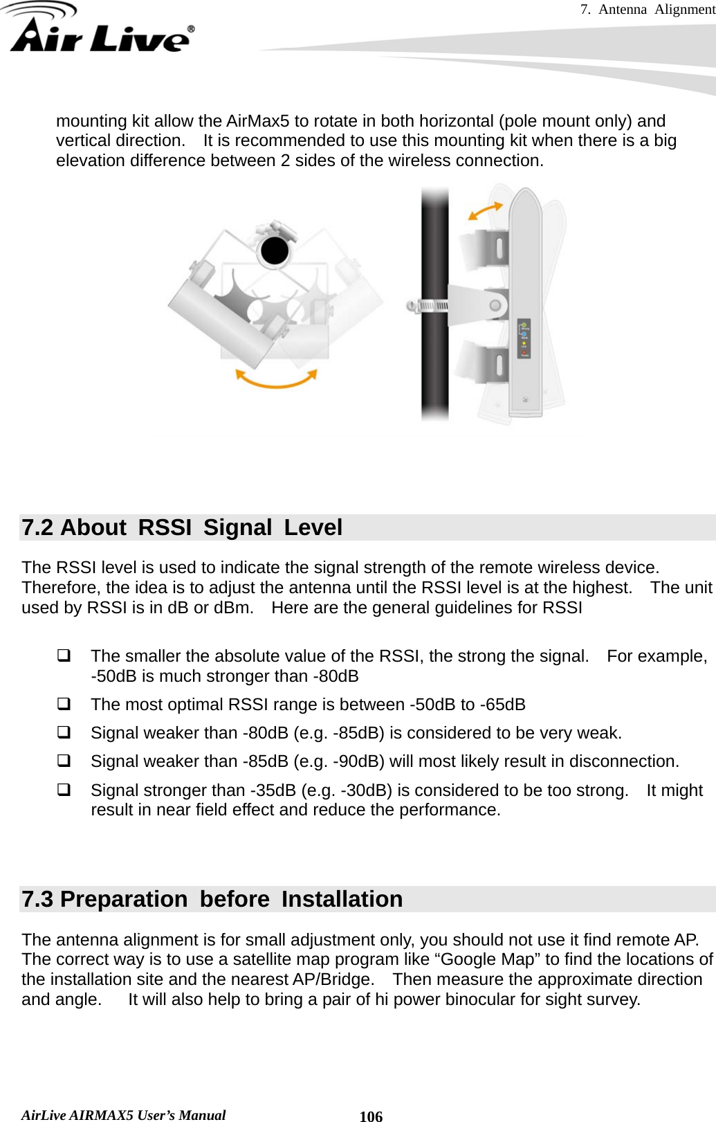 7. Antenna Alignment   AirLive AIRMAX5 User’s Manual  106mounting kit allow the AirMax5 to rotate in both horizontal (pole mount only) and vertical direction.  It is recommended to use this mounting kit when there is a big elevation difference between 2 sides of the wireless connection.     7.2 About RSSI Signal Level The RSSI level is used to indicate the signal strength of the remote wireless device.   Therefore, the idea is to adjust the antenna until the RSSI level is at the highest.    The unit used by RSSI is in dB or dBm.    Here are the general guidelines for RSSI    The smaller the absolute value of the RSSI, the strong the signal.    For example, -50dB is much stronger than -80dB   The most optimal RSSI range is between -50dB to -65dB   Signal weaker than -80dB (e.g. -85dB) is considered to be very weak.   Signal weaker than -85dB (e.g. -90dB) will most likely result in disconnection.   Signal stronger than -35dB (e.g. -30dB) is considered to be too strong.    It might result in near field effect and reduce the performance.   7.3 Preparation before Installation The antenna alignment is for small adjustment only, you should not use it find remote AP.   The correct way is to use a satellite map program like “Google Map” to find the locations of the installation site and the nearest AP/Bridge.  Then measure the approximate direction and angle.      It will also help to bring a pair of hi power binocular for sight survey.  