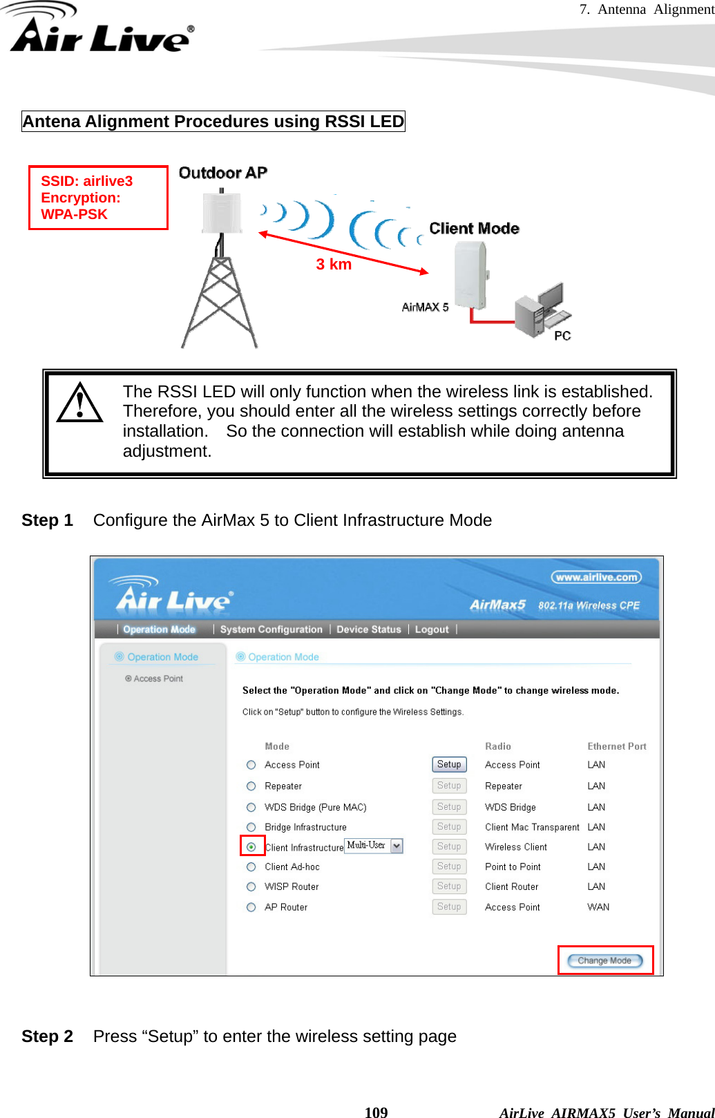 7. Antenna Alignment    109              AirLive AIRMAX5 User’s Manual Antena Alignment Procedures using RSSI LED     The RSSI LED will only function when the wireless link is established. Therefore, you should enter all the wireless settings correctly before installation.  So the connection will establish while doing antenna adjustment.   Step 1  Configure the AirMax 5 to Client Infrastructure Mode     Step 2  Press “Setup” to enter the wireless setting page  SSID: airlive3 Encryption: WPA-PSK 3 km