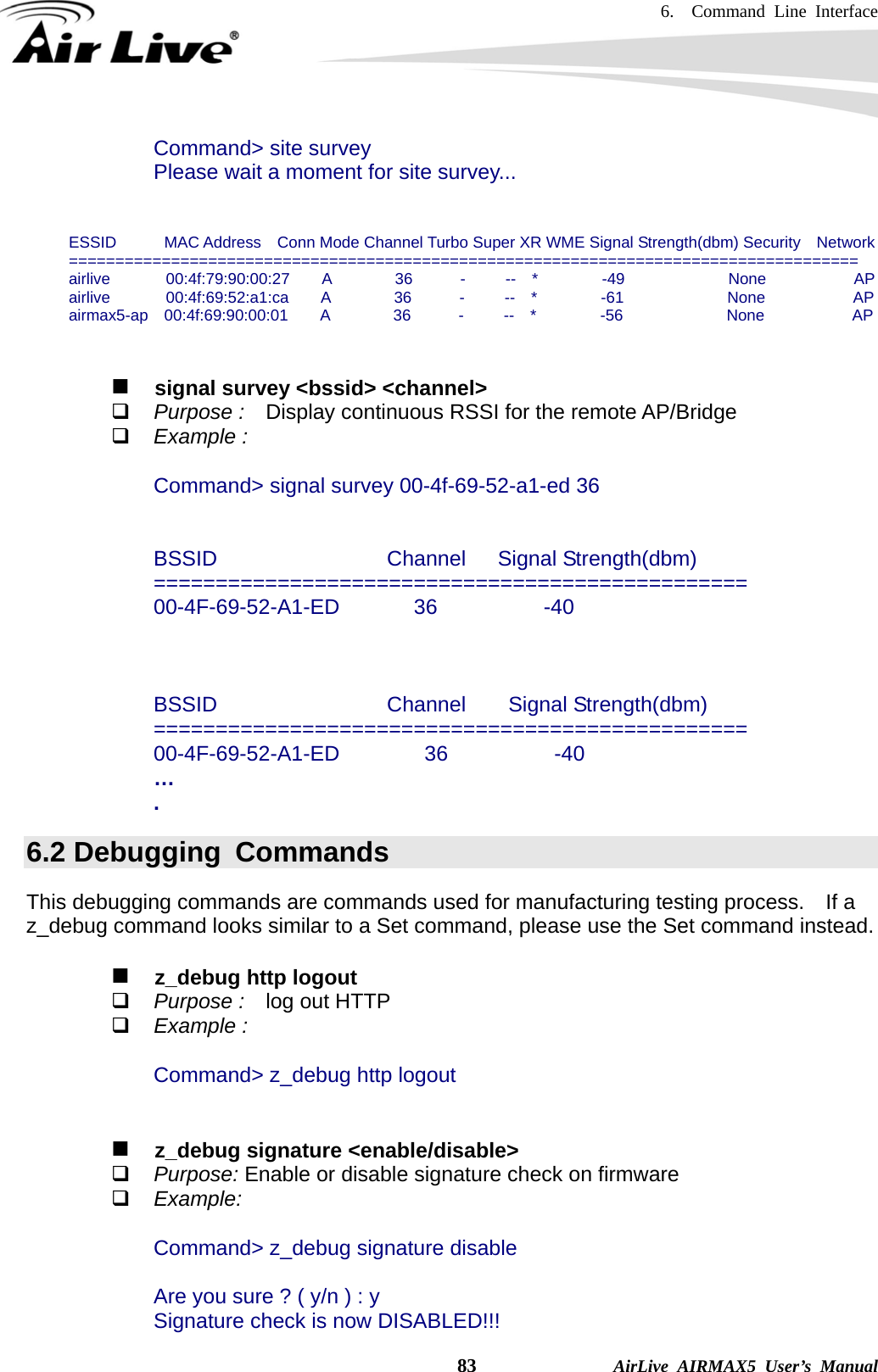 6.  Command Line Interface    83              AirLive AIRMAX5 User’s Manual Command&gt; site survey Please wait a moment for site survey...   ESSID      MAC Address  Conn Mode Channel Turbo Super XR WME Signal Strength(dbm) Security  Network ===================================================================================== airlive       00:4f:79:90:00:27    A        36      -     --  *        -49             None           AP airlive       00:4f:69:52:a1:ca    A        36      -     --  *        -61             None           AP airmax5-ap  00:4f:69:90:00:01    A        36      -     --  *        -56             None           AP      signal survey &lt;bssid&gt; &lt;channel&gt;  Purpose :    Display continuous RSSI for the remote AP/Bridge  Example :  Command&gt; signal survey 00-4f-69-52-a1-ed 36   BSSID                Channel   Signal Strength(dbm) ================================================ 00-4F-69-52-A1-ED       36          -40    BSSID                Channel    Signal Strength(dbm) ================================================ 00-4F-69-52-A1-ED        36          -40 … . 6.2 Debugging  Commands This debugging commands are commands used for manufacturing testing process.    If a z_debug command looks similar to a Set command, please use the Set command instead.     z_debug http logout  Purpose :    log out HTTP  Example :  Command&gt; z_debug http logout      z_debug signature &lt;enable/disable&gt;  Purpose: Enable or disable signature check on firmware    Example:  Command&gt; z_debug signature disable  Are you sure ? ( y/n ) : y Signature check is now DISABLED!!! 