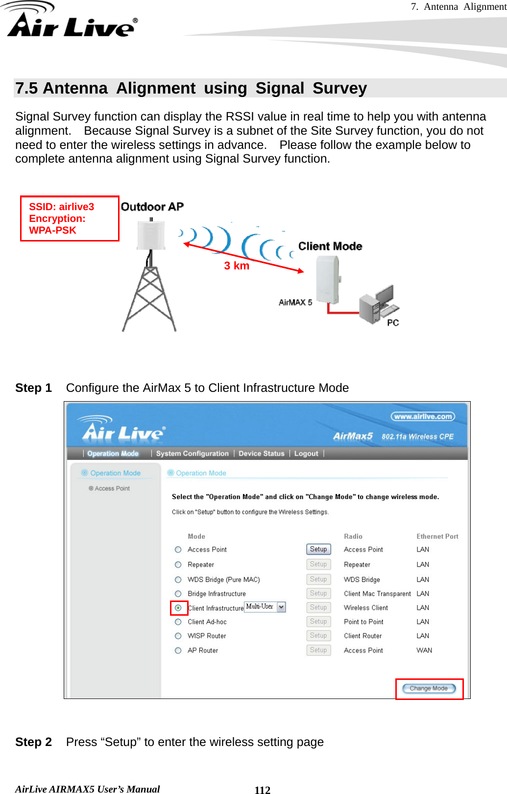 7. Antenna Alignment   AirLive AIRMAX5 User’s Manual  1127.5 Antenna Alignment using Signal Survey Signal Survey function can display the RSSI value in real time to help you with antenna alignment.    Because Signal Survey is a subnet of the Site Survey function, you do not need to enter the wireless settings in advance.    Please follow the example below to complete antenna alignment using Signal Survey function.     Step 1  Configure the AirMax 5 to Client Infrastructure Mode    Step 2  Press “Setup” to enter the wireless setting page  SSID: airlive3 Encryption: WPA-PSK 3 km