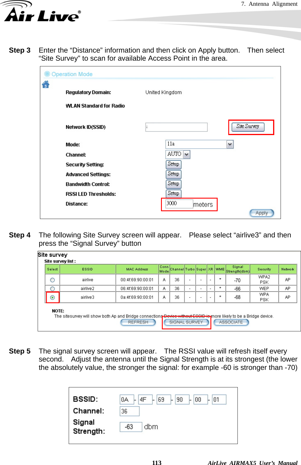 7. Antenna Alignment    113              AirLive AIRMAX5 User’s Manual Step 3  Enter the “Distance” information and then click on Apply button.    Then select “Site Survey” to scan for available Access Point in the area.   Step 4  The following Site Survey screen will appear.    Please select “airlive3” and then press the “Signal Survey” button   Step 5  The signal survey screen will appear.    The RSSI value will refresh itself every second.  Adjust the antenna until the Signal Strength is at its strongest (the lower the absolutely value, the stronger the signal: for example -60 is stronger than -70)   