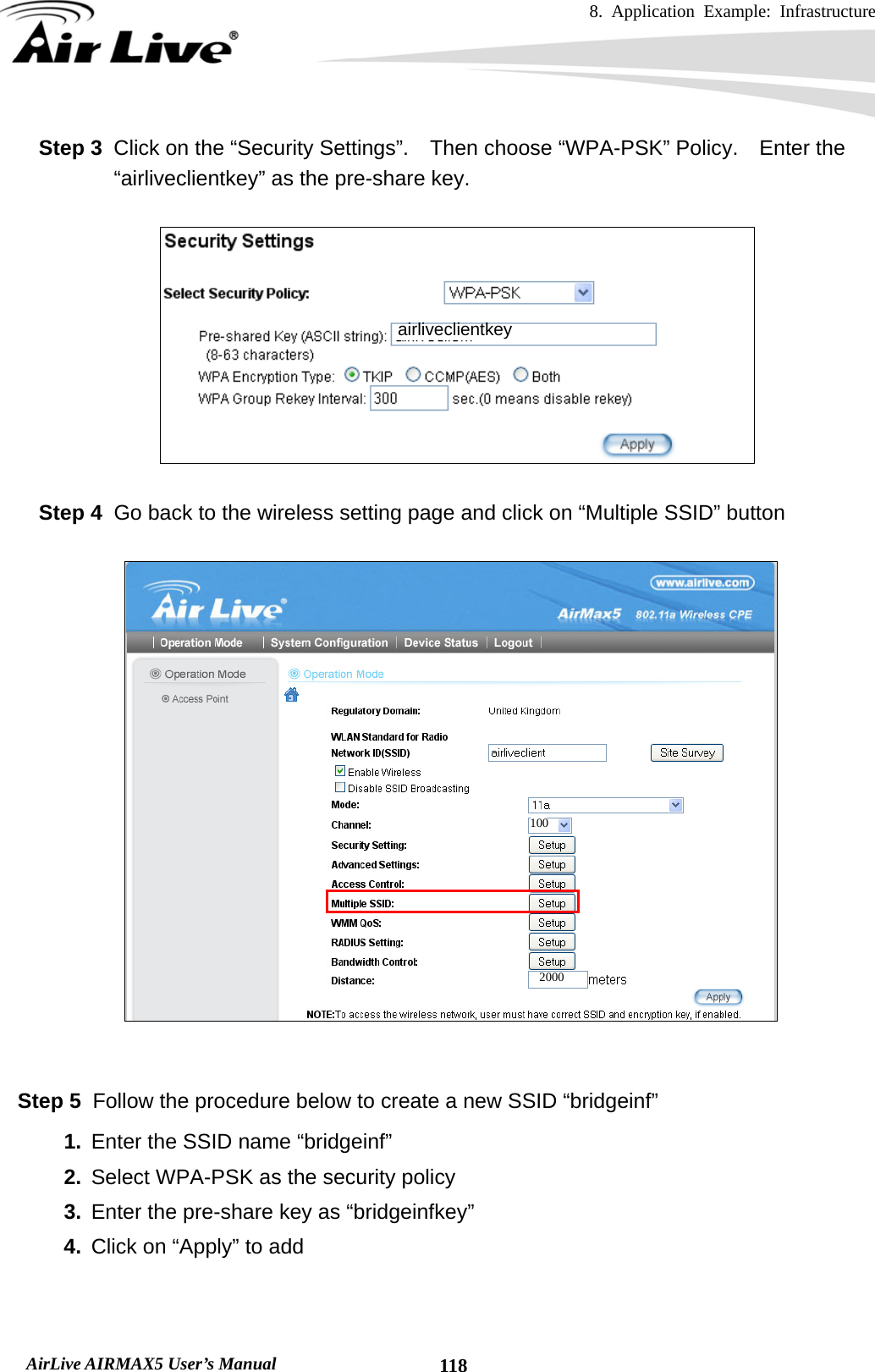 8. Application Example: Infrastructure    AirLive AIRMAX5 User’s Manual  118Step 3  Click on the “Security Settings”.    Then choose “WPA-PSK” Policy.    Enter the “airliveclientkey” as the pre-share key.    Step 4  Go back to the wireless setting page and click on “Multiple SSID” button     Step 5  Follow the procedure below to create a new SSID “bridgeinf” 1.  Enter the SSID name “bridgeinf” 2.  Select WPA-PSK as the security policy 3.  Enter the pre-share key as “bridgeinfkey” 4.  Click on “Apply” to add  100 2000 airliveclientkey 