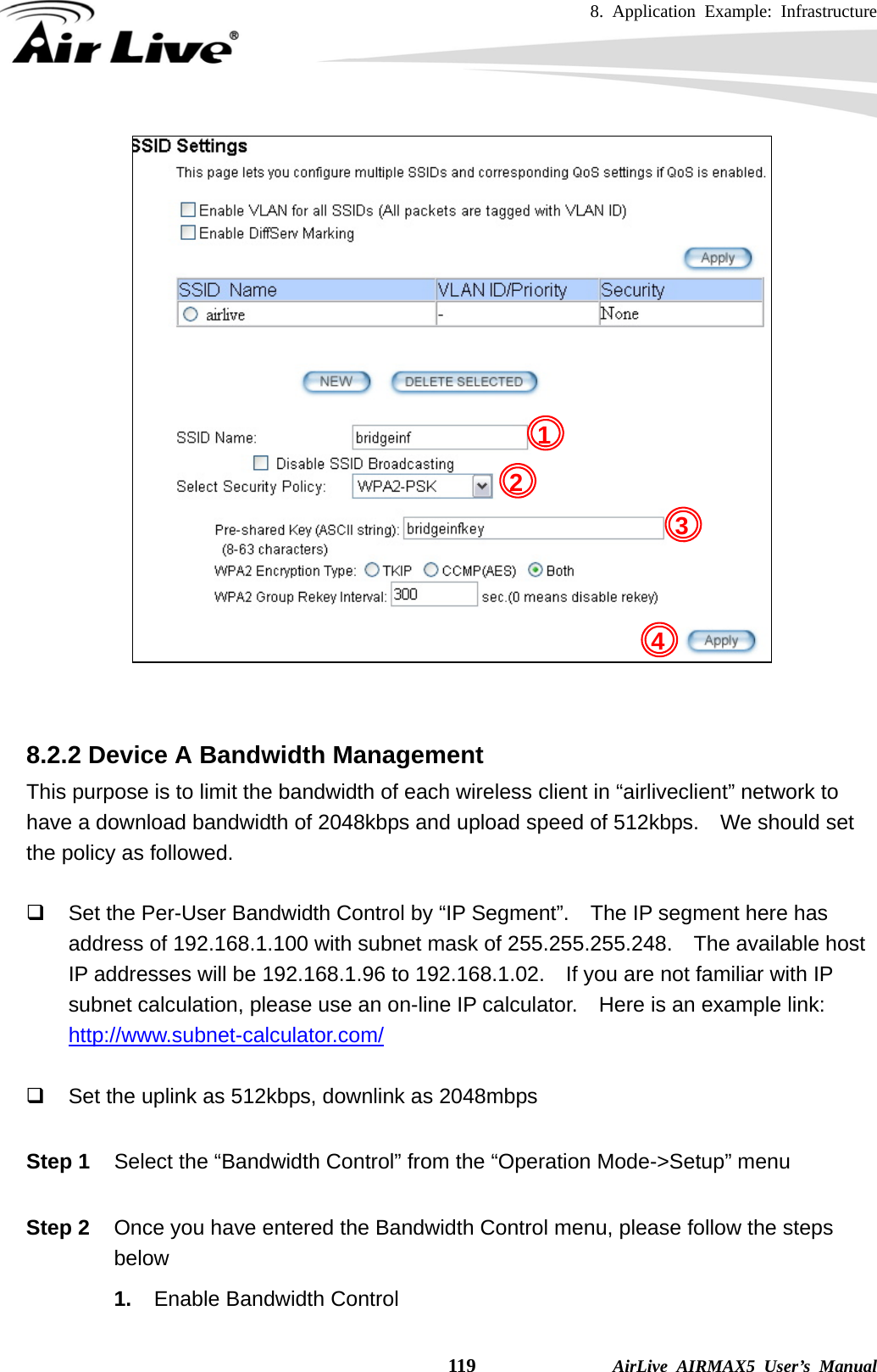 8. Application Example: Infrastructure    119              AirLive AIRMAX5 User’s Manual    8.2.2 Device A Bandwidth Management This purpose is to limit the bandwidth of each wireless client in “airliveclient” network to have a download bandwidth of 2048kbps and upload speed of 512kbps.    We should set the policy as followed.    Set the Per-User Bandwidth Control by “IP Segment”.    The IP segment here has address of 192.168.1.100 with subnet mask of 255.255.255.248.    The available host IP addresses will be 192.168.1.96 to 192.168.1.02.  If you are not familiar with IP subnet calculation, please use an on-line IP calculator.    Here is an example link: http://www.subnet-calculator.com/    Set the uplink as 512kbps, downlink as 2048mbps  Step 1  Select the “Bandwidth Control” from the “Operation Mode-&gt;Setup” menu  Step 2  Once you have entered the Bandwidth Control menu, please follow the steps below  1.  Enable Bandwidth Control 123 4