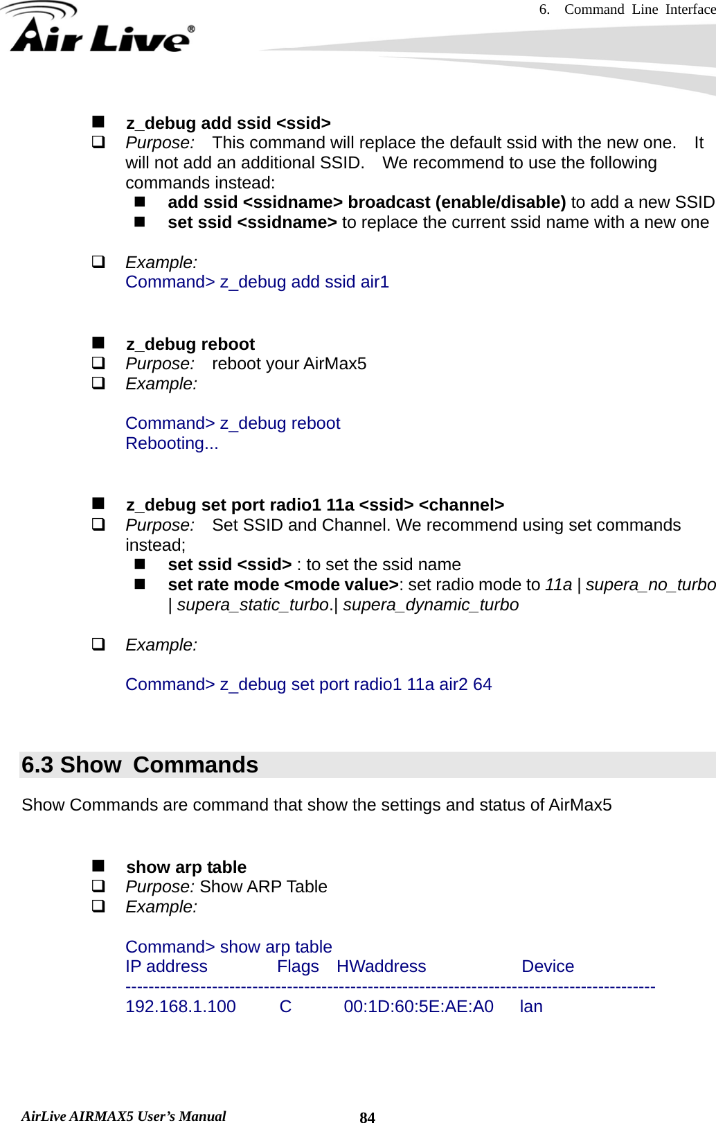 6.  Command Line Interface   AirLive AIRMAX5 User’s Manual  84   z_debug add ssid &lt;ssid&gt;  Purpose:  This command will replace the default ssid with the new one.    It will not add an additional SSID.    We recommend to use the following commands instead:  add ssid &lt;ssidname&gt; broadcast (enable/disable) to add a new SSID  set ssid &lt;ssidname&gt; to replace the current ssid name with a new one   Example: Command&gt; z_debug add ssid air1     z_debug reboot  Purpose:   reboot your AirMax5  Example:  Command&gt; z_debug reboot Rebooting...      z_debug set port radio1 11a &lt;ssid&gt; &lt;channel&gt;  Purpose:  Set SSID and Channel. We recommend using set commands instead;  set ssid &lt;ssid&gt; : to set the ssid name  set rate mode &lt;mode value&gt;: set radio mode to 11a | supera_no_turbo | supera_static_turbo.| supera_dynamic_turbo   Example:  Command&gt; z_debug set port radio1 11a air2 64   6.3 Show  Commands Show Commands are command that show the settings and status of AirMax5      show arp table  Purpose: Show ARP Table  Example:  Command&gt; show arp table IP address        Flags  HWaddress           Device -------------------------------------------------------------------------------------------- 192.168.1.100     C      00:1D:60:5E:AE:A0   lan    