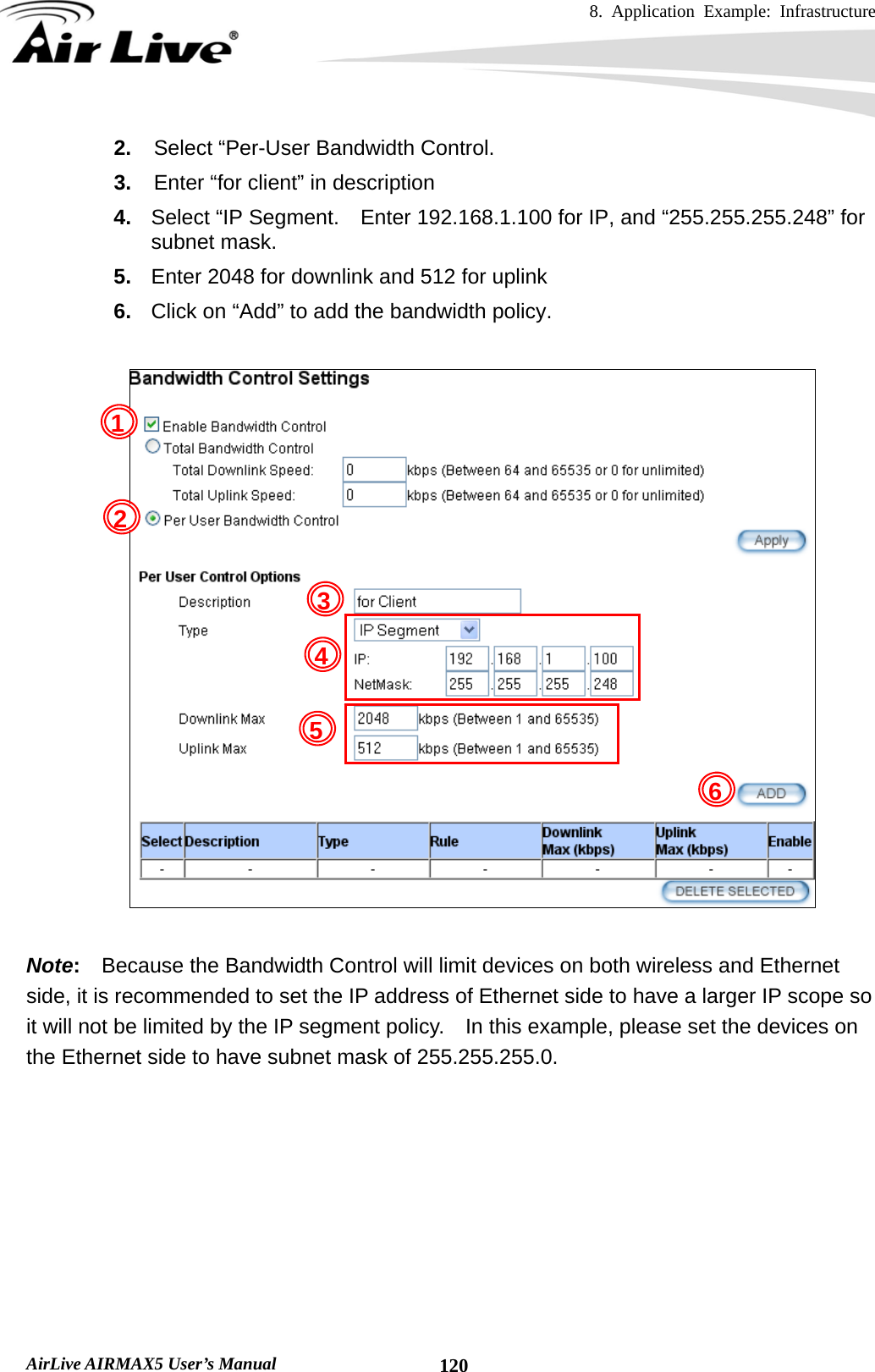 8. Application Example: Infrastructure    AirLive AIRMAX5 User’s Manual  1202.  Select “Per-User Bandwidth Control. 3.  Enter “for client” in description 4.  Select “IP Segment.    Enter 192.168.1.100 for IP, and “255.255.255.248” for subnet mask. 5.  Enter 2048 for downlink and 512 for uplink 6.  Click on “Add” to add the bandwidth policy.    Note:    Because the Bandwidth Control will limit devices on both wireless and Ethernet side, it is recommended to set the IP address of Ethernet side to have a larger IP scope so it will not be limited by the IP segment policy.    In this example, please set the devices on the Ethernet side to have subnet mask of 255.255.255.0.        1 2 3 4 5 6 