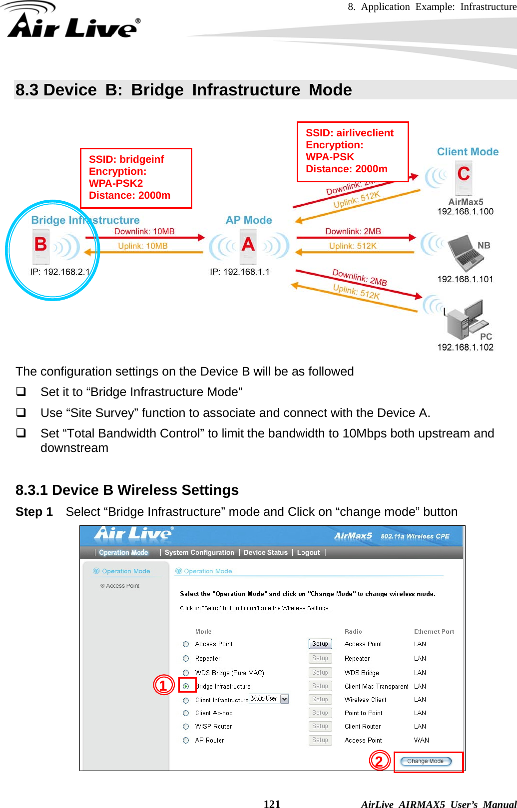 8. Application Example: Infrastructure    121              AirLive AIRMAX5 User’s Manual 8.3 Device B: Bridge Infrastructure Mode    The configuration settings on the Device B will be as followed   Set it to “Bridge Infrastructure Mode”   Use “Site Survey” function to associate and connect with the Device A.       Set “Total Bandwidth Control” to limit the bandwidth to 10Mbps both upstream and downstream  8.3.1 Device B Wireless Settings Step 1  Select “Bridge Infrastructure” mode and Click on “change mode” button  SSID: airliveclient Encryption: WPA-PSK Distance: 2000m SSID: bridgeinf Encryption: WPA-PSK2 Distance: 2000m 21 