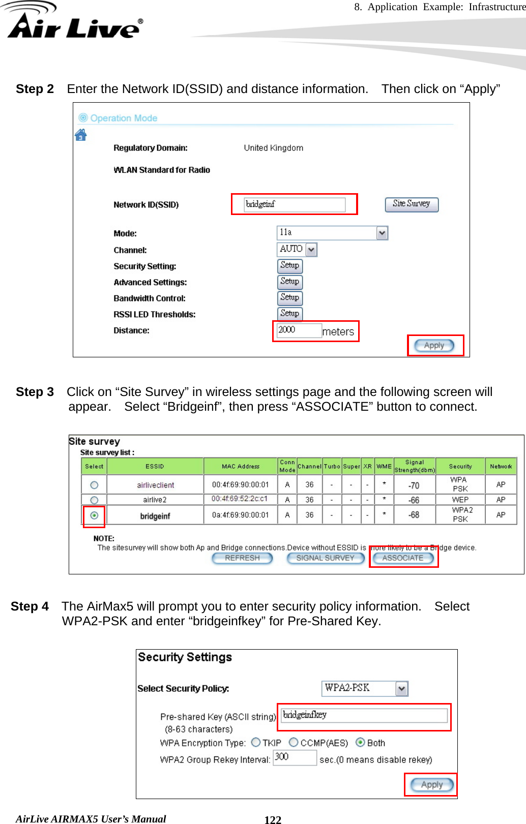 8. Application Example: Infrastructure    AirLive AIRMAX5 User’s Manual  122Step 2  Enter the Network ID(SSID) and distance information.    Then click on “Apply”   Step 3    Click on “Site Survey” in wireless settings page and the following screen will appear.  Select “Bridgeinf”, then press “ASSOCIATE” button to connect.      Step 4    The AirMax5 will prompt you to enter security policy information.  Select WPA2-PSK and enter “bridgeinfkey” for Pre-Shared Key.   