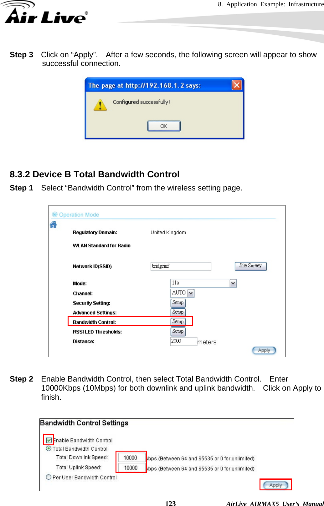 8. Application Example: Infrastructure    123              AirLive AIRMAX5 User’s Manual Step 3  Click on “Apply”.  After a few seconds, the following screen will appear to show successful connection.    8.3.2 Device B Total Bandwidth Control Step 1  Select “Bandwidth Control” from the wireless setting page.    Step 2  Enable Bandwidth Control, then select Total Bandwidth Control.  Enter 10000Kbps (10Mbps) for both downlink and uplink bandwidth.    Click on Apply to finish.   