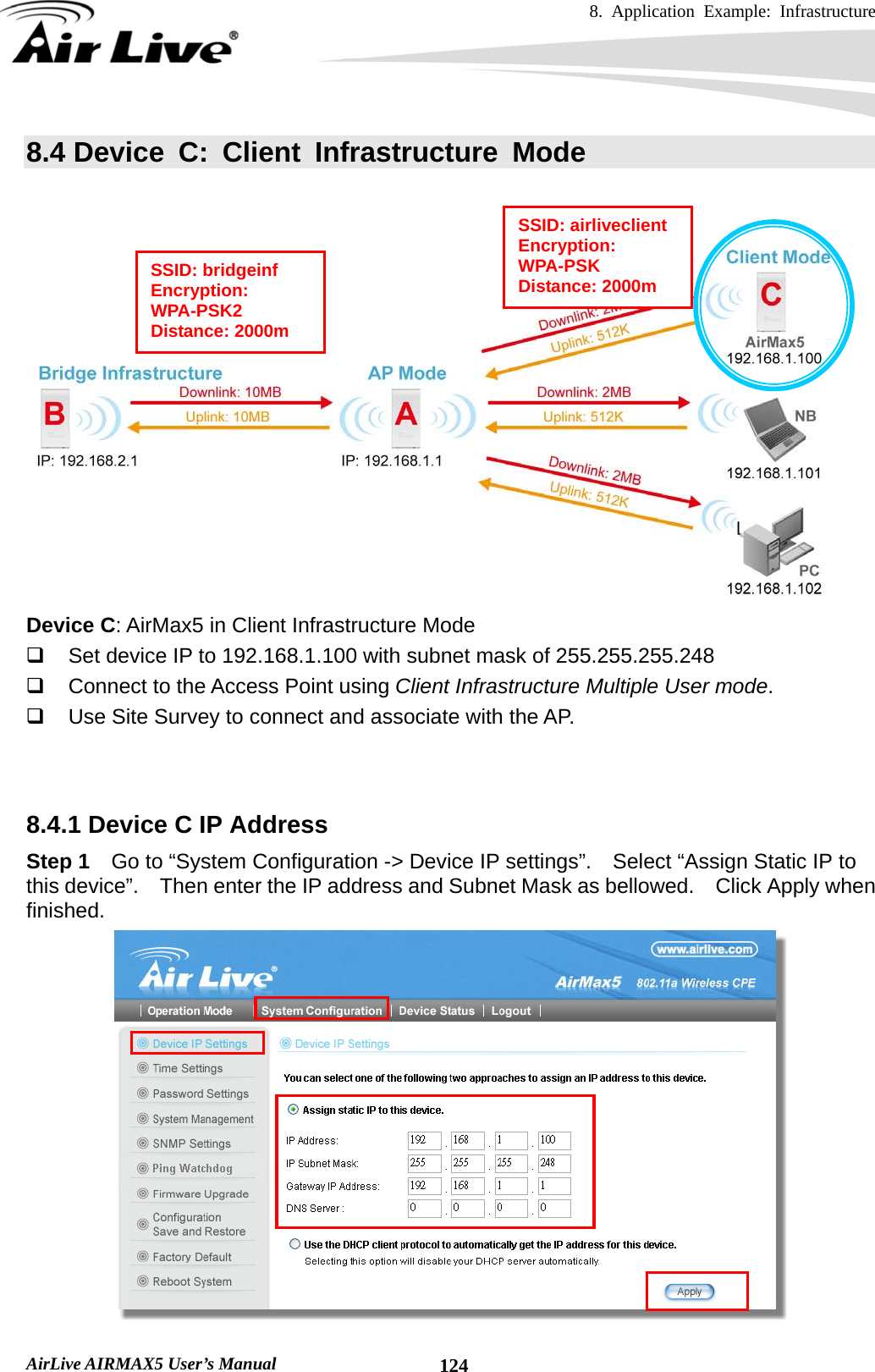 8. Application Example: Infrastructure    AirLive AIRMAX5 User’s Manual  1248.4 Device C: Client Infrastructure Mode    Device C: AirMax5 in Client Infrastructure Mode   Set device IP to 192.168.1.100 with subnet mask of 255.255.255.248   Connect to the Access Point using Client Infrastructure Multiple User mode.   Use Site Survey to connect and associate with the AP.   8.4.1 Device C IP Address Step 1  Go to “System Configuration -&gt; Device IP settings”.    Select “Assign Static IP to this device”.    Then enter the IP address and Subnet Mask as bellowed.    Click Apply when finished.  SSID: airliveclient Encryption: WPA-PSK Distance: 2000m SSID: bridgeinf Encryption: WPA-PSK2 Distance: 2000m 