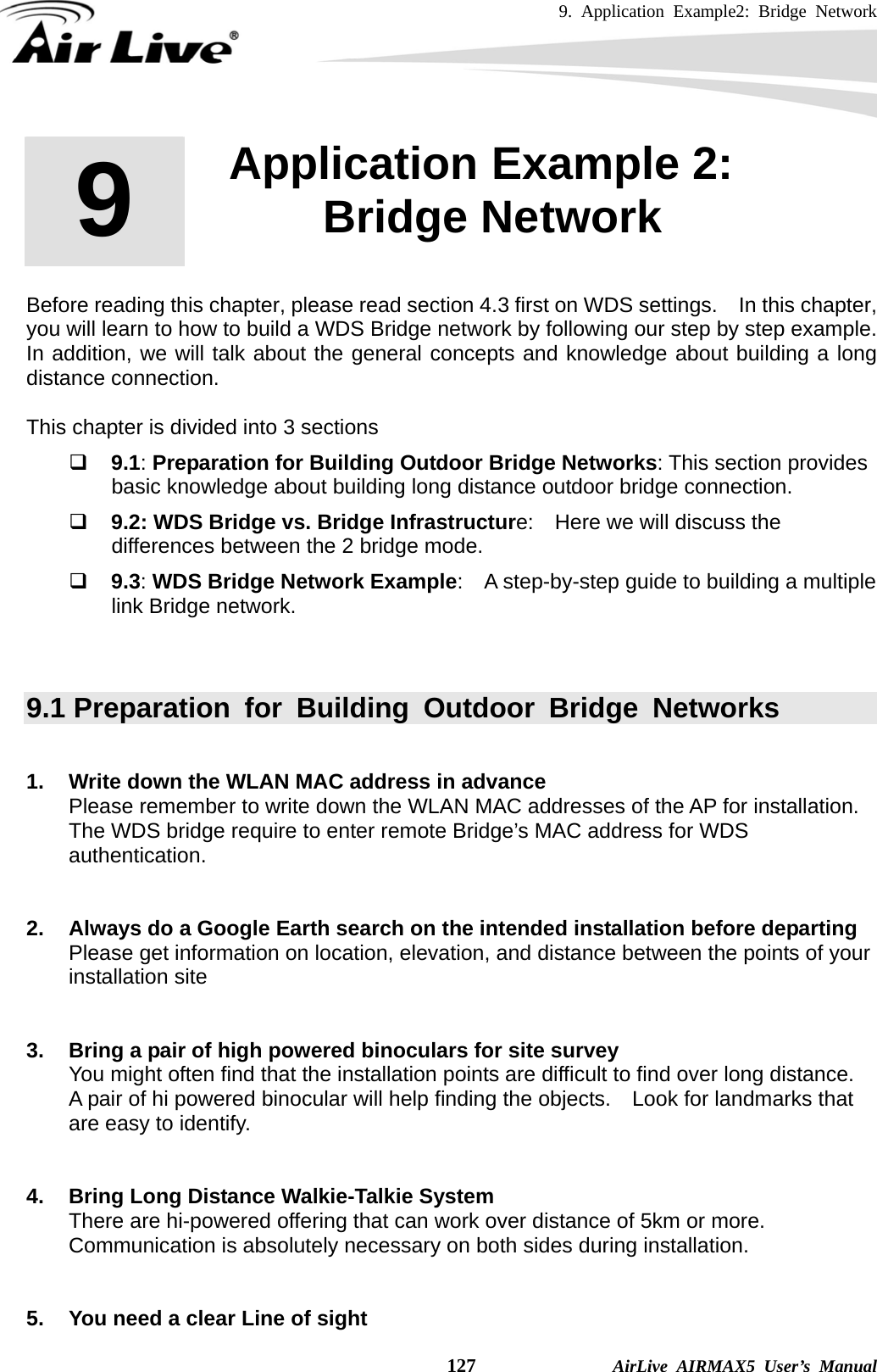 9. Application Example2: Bridge Network    127              AirLive AIRMAX5 User’s Manual       Before reading this chapter, please read section 4.3 first on WDS settings.    In this chapter, you will learn to how to build a WDS Bridge network by following our step by step example.   In addition, we will talk about the general concepts and knowledge about building a long distance connection.  This chapter is divided into 3 sections  9.1: Preparation for Building Outdoor Bridge Networks: This section provides basic knowledge about building long distance outdoor bridge connection.  9.2: WDS Bridge vs. Bridge Infrastructure:    Here we will discuss the differences between the 2 bridge mode.  9.3: WDS Bridge Network Example:    A step-by-step guide to building a multiple link Bridge network.  9.1 Preparation for Building Outdoor Bridge Networks  1.  Write down the WLAN MAC address in advance Please remember to write down the WLAN MAC addresses of the AP for installation.   The WDS bridge require to enter remote Bridge’s MAC address for WDS authentication.   2.  Always do a Google Earth search on the intended installation before departing Please get information on location, elevation, and distance between the points of your installation site   3.  Bring a pair of high powered binoculars for site survey You might often find that the installation points are difficult to find over long distance.   A pair of hi powered binocular will help finding the objects.    Look for landmarks that are easy to identify.   4.  Bring Long Distance Walkie-Talkie System There are hi-powered offering that can work over distance of 5km or more.   Communication is absolutely necessary on both sides during installation.   5.  You need a clear Line of sight 9  9. Application Example 2: Bridge Network  