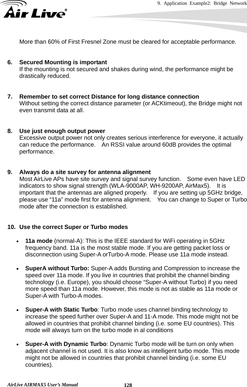 9. Application Example2: Bridge Network    AirLive AIRMAX5 User’s Manual  128More than 60% of First Fresnel Zone must be cleared for acceptable performance.   6.  Secured Mounting is important If the mounting is not secured and shakes during wind, the performance might be drastically reduced.   7.  Remember to set correct Distance for long distance connection Without setting the correct distance parameter (or ACKtimeout), the Bridge might not even transmit data at all.       8.  Use just enough output power Excessive output power not only creates serious interference for everyone, it actually can reduce the performance.    An RSSI value around 60dB provides the optimal performance.   9.  Always do a site survey for antenna alignment Most AirLive APs have site survey and signal survey function.    Some even have LED indicators to show signal strength (WLA-9000AP, WH-9200AP, AirMax5).  It is important that the antennas are aligned properly.    If you are setting up 5GHz bridge, please use “11a” mode first for antenna alignment.    You can change to Super or Turbo mode after the connection is established.    10.  Use the correct Super or Turbo modes • 11a mode (normal-A): This is the IEEE standard for WiFi operating in 5GHz frequency band. 11a is the most stable mode. If you are getting packet loss or disconnection using Super-A orTurbo-A mode. Please use 11a mode instead.   • SuperA without Turbo: Super-A adds Bursting and Compression to increase the speed over 11a mode. If you live in countries that prohibit the channel binding technology (i.e. Europe), you should choose “Super-A without Turbo) if you need more speed than 11a mode. However, this mode is not as stable as 11a mode or Super-A with Turbo-A modes. • Super-A with Static Turbo: Turbo mode uses channel binding technology to increase the speed further over Super-A and 11-A mode. This mode might not be allowed in countries that prohibit channel binding (i.e. some EU countries). This mode will always turn on the turbo mode in al conditions   • Super-A with Dynamic Turbo: Dynamic Turbo mode will be turn on only when adjacent channel is not used. It is also know as intelligent turbo mode. This mode might not be allowed in countries that prohibit channel binding (i.e. some EU countries).  