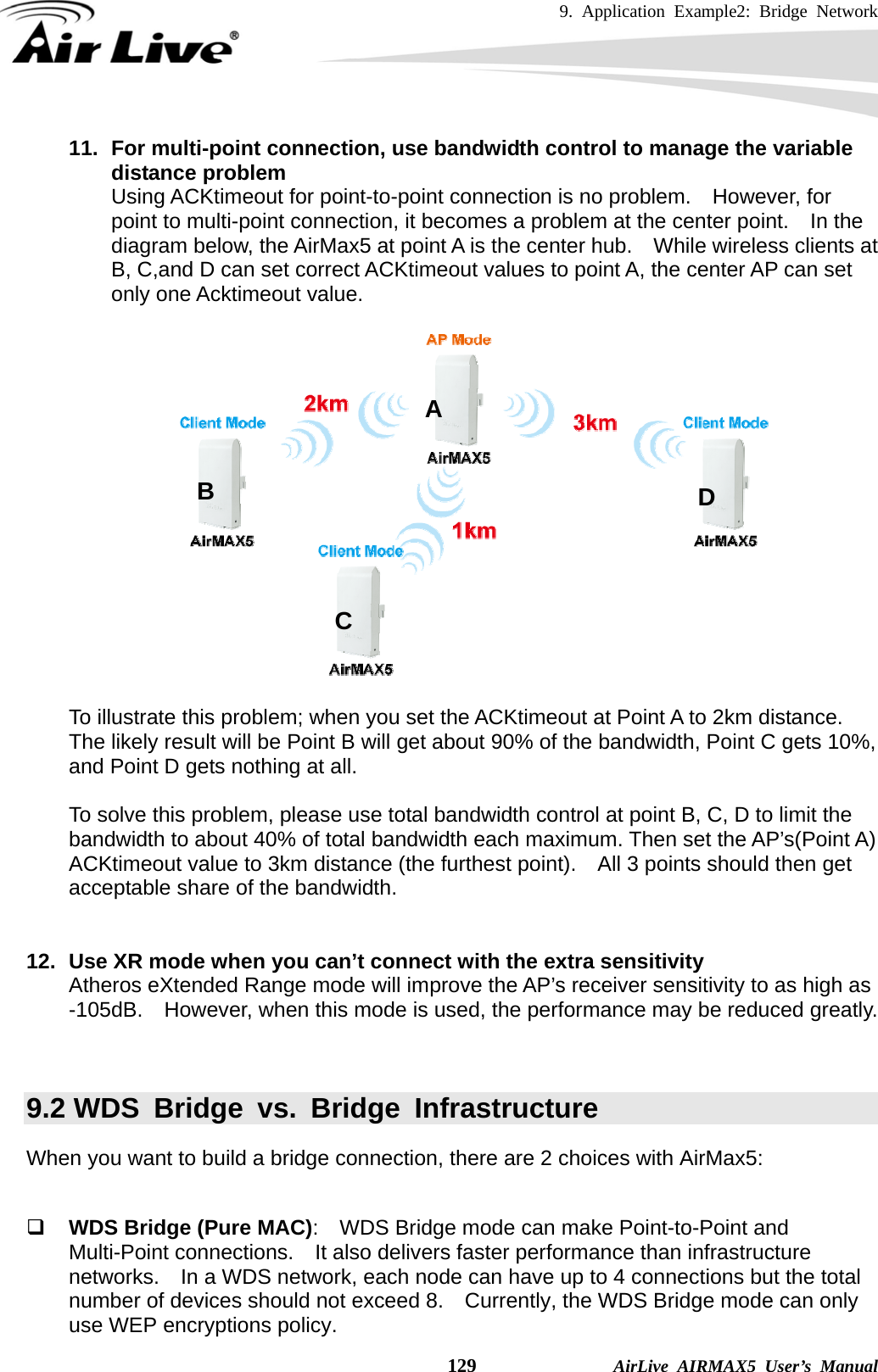 9. Application Example2: Bridge Network    129              AirLive AIRMAX5 User’s Manual 11.  For multi-point connection, use bandwidth control to manage the variable distance problem Using ACKtimeout for point-to-point connection is no problem.    However, for point to multi-point connection, it becomes a problem at the center point.    In the diagram below, the AirMax5 at point A is the center hub.    While wireless clients at B, C,and D can set correct ACKtimeout values to point A, the center AP can set only one Acktimeout value.    To illustrate this problem; when you set the ACKtimeout at Point A to 2km distance.   The likely result will be Point B will get about 90% of the bandwidth, Point C gets 10%, and Point D gets nothing at all.  To solve this problem, please use total bandwidth control at point B, C, D to limit the bandwidth to about 40% of total bandwidth each maximum. Then set the AP’s(Point A) ACKtimeout value to 3km distance (the furthest point).    All 3 points should then get acceptable share of the bandwidth.   12.  Use XR mode when you can’t connect with the extra sensitivity Atheros eXtended Range mode will improve the AP’s receiver sensitivity to as high as -105dB.    However, when this mode is used, the performance may be reduced greatly.   9.2 WDS Bridge vs. Bridge Infrastructure When you want to build a bridge connection, there are 2 choices with AirMax5:   WDS Bridge (Pure MAC):    WDS Bridge mode can make Point-to-Point and Multi-Point connections.    It also delivers faster performance than infrastructure networks.    In a WDS network, each node can have up to 4 connections but the total number of devices should not exceed 8.    Currently, the WDS Bridge mode can only use WEP encryptions policy. A B C D 