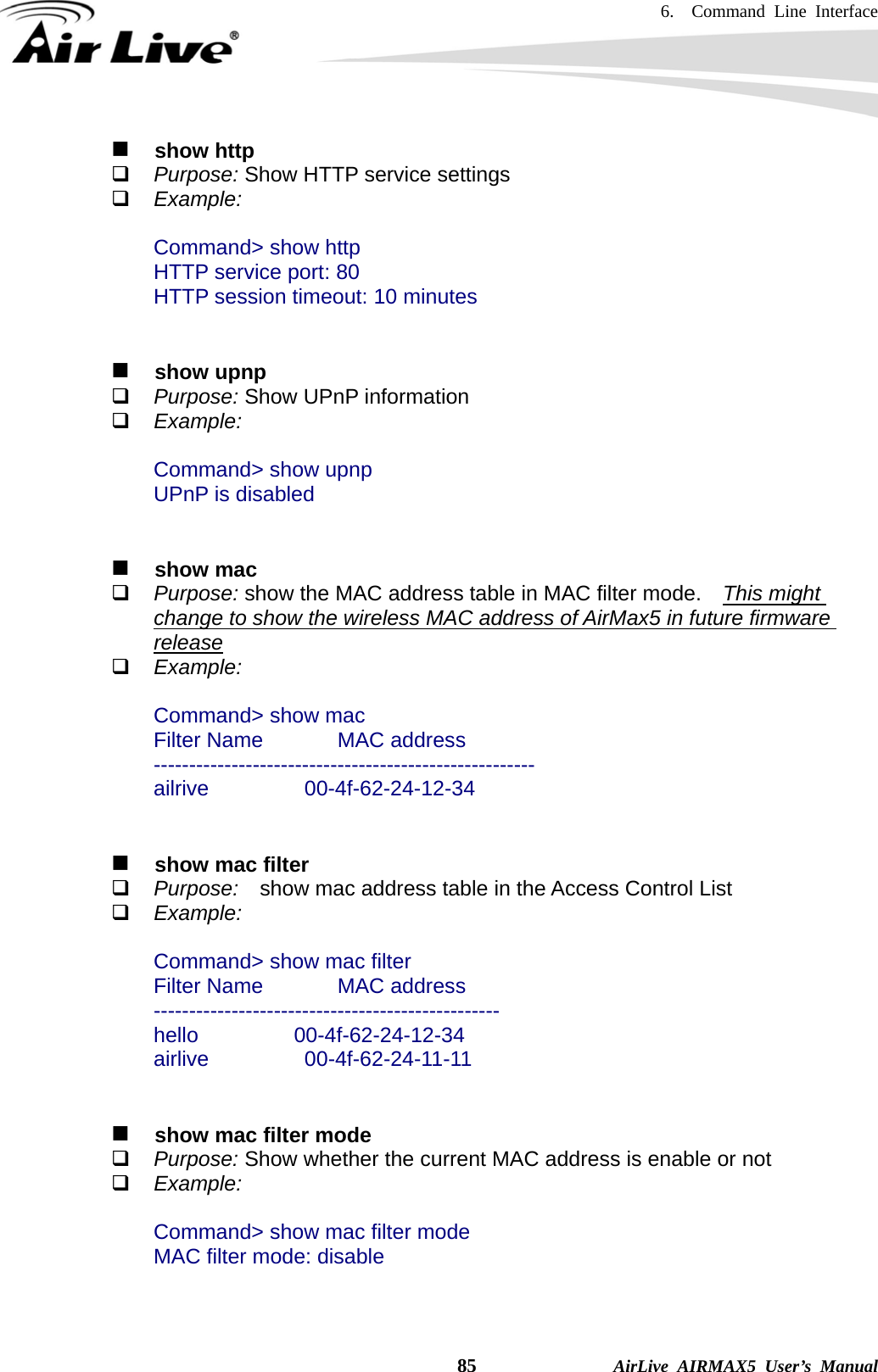 6.  Command Line Interface    85              AirLive AIRMAX5 User’s Manual   show http  Purpose: Show HTTP service settings  Example:  Command&gt; show http         HTTP service port: 80         HTTP session timeout: 10 minutes     show upnp  Purpose: Show UPnP information  Example:  Command&gt; show upnp UPnP is disabled      show mac  Purpose: show the MAC address table in MAC filter mode.    This might change to show the wireless MAC address of AirMax5 in future firmware release  Example:  Command&gt; show mac Filter Name       MAC address ------------------------------------------------------ ailrive         00-4f-62-24-12-34      show mac filter  Purpose:  show mac address table in the Access Control List    Example:  Command&gt; show mac filter Filter Name       MAC address ------------------------------------------------- hello         00-4f-62-24-12-34 airlive         00-4f-62-24-11-11      show mac filter mode  Purpose: Show whether the current MAC address is enable or not  Example:  Command&gt; show mac filter mode MAC filter mode: disable   