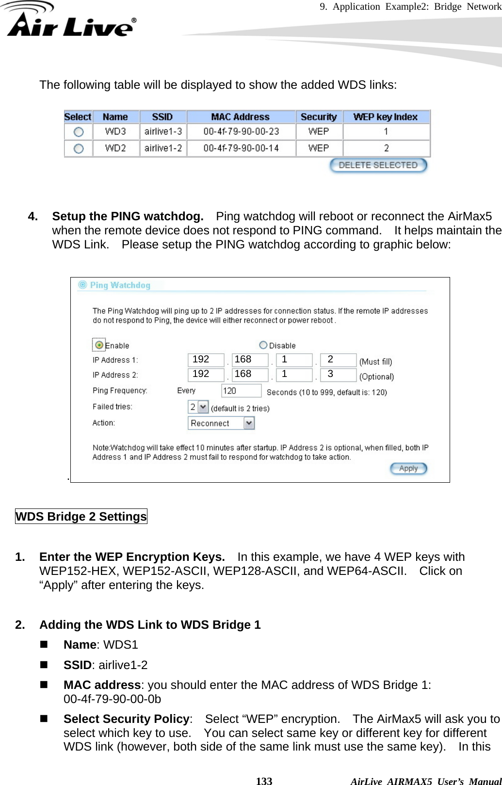 9. Application Example2: Bridge Network    133              AirLive AIRMAX5 User’s Manual The following table will be displayed to show the added WDS links:   4.  Setup the PING watchdog.    Ping watchdog will reboot or reconnect the AirMax5 when the remote device does not respond to PING command.    It helps maintain the WDS Link.    Please setup the PING watchdog according to graphic below:  .    WDS Bridge 2 Settings  1.  Enter the WEP Encryption Keys.    In this example, we have 4 WEP keys with WEP152-HEX, WEP152-ASCII, WEP128-ASCII, and WEP64-ASCII.  Click on “Apply” after entering the keys.  2.  Adding the WDS Link to WDS Bridge 1  Name: WDS1  SSID: airlive1-2  MAC address: you should enter the MAC address of WDS Bridge 1:   00-4f-79-90-00-0b  Select Security Policy:    Select “WEP” encryption.    The AirMax5 will ask you to select which key to use.    You can select same key or different key for different WDS link (however, both side of the same link must use the same key).    In this 192     168      1        2 192     168      1        3 