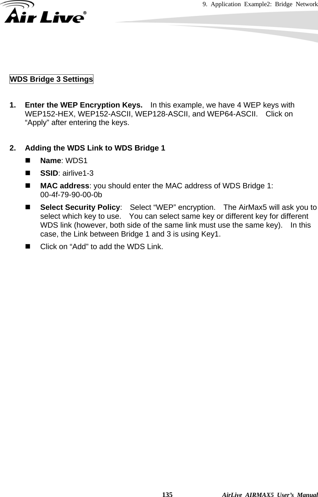 9. Application Example2: Bridge Network    135              AirLive AIRMAX5 User’s Manual   WDS Bridge 3 Settings  1.  Enter the WEP Encryption Keys.    In this example, we have 4 WEP keys with WEP152-HEX, WEP152-ASCII, WEP128-ASCII, and WEP64-ASCII.  Click on “Apply” after entering the keys.  2.  Adding the WDS Link to WDS Bridge 1  Name: WDS1  SSID: airlive1-3  MAC address: you should enter the MAC address of WDS Bridge 1:   00-4f-79-90-00-0b  Select Security Policy:    Select “WEP” encryption.    The AirMax5 will ask you to select which key to use.    You can select same key or different key for different WDS link (however, both side of the same link must use the same key).    In this case, the Link between Bridge 1 and 3 is using Key1.   Click on “Add” to add the WDS Link.   