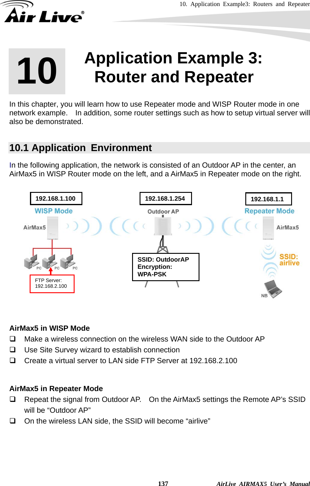 10. Application Example3: Routers and Repeater    137              AirLive AIRMAX5 User’s Manual       In this chapter, you will learn how to use Repeater mode and WISP Router mode in one network example.    In addition, some router settings such as how to setup virtual server will also be demonstrated.  10.1 Application  Environment In the following application, the network is consisted of an Outdoor AP in the center, an AirMax5 in WISP Router mode on the left, and a AirMax5 in Repeater mode on the right.       AirMax5 in WISP Mode   Make a wireless connection on the wireless WAN side to the Outdoor AP   Use Site Survey wizard to establish connection   Create a virtual server to LAN side FTP Server at 192.168.2.100   AirMax5 in Repeater Mode   Repeat the signal from Outdoor AP.    On the AirMax5 settings the Remote AP’s SSID will be “Outdoor AP”   On the wireless LAN side, the SSID will become “airlive”    10 10. Application Example 3: Router and Repeater  SSID: OutdoorAP Encryption: WPA-PSK 192.168.1.100  192.168.1.254 192.168.1.1FTP Server: 192.168.2.100 