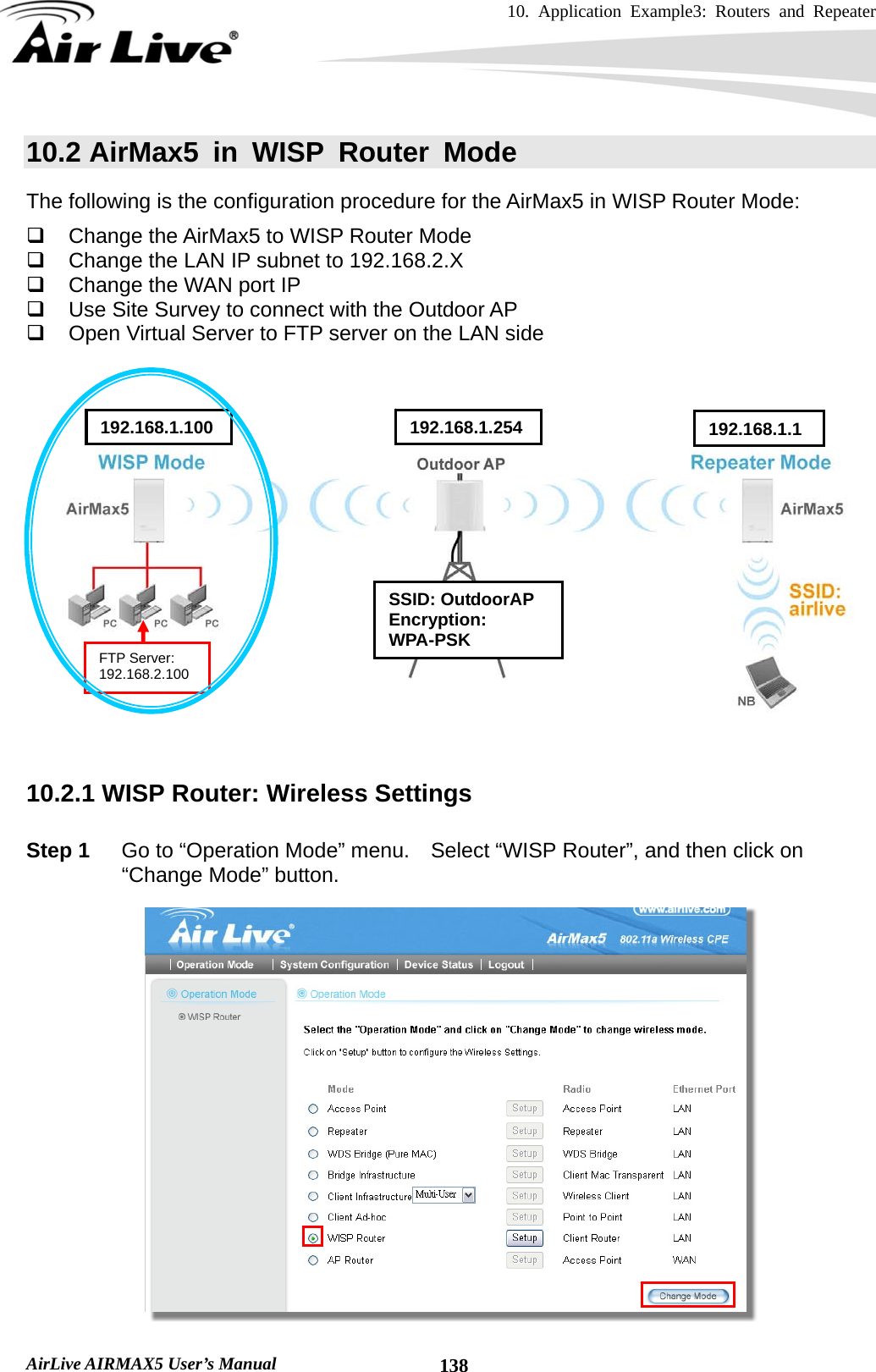 10. Application Example3: Routers and Repeater    AirLive AIRMAX5 User’s Manual  13810.2 AirMax5 in WISP Router Mode The following is the configuration procedure for the AirMax5 in WISP Router Mode:   Change the AirMax5 to WISP Router Mode   Change the LAN IP subnet to 192.168.2.X   Change the WAN port IP     Use Site Survey to connect with the Outdoor AP   Open Virtual Server to FTP server on the LAN side        10.2.1 WISP Router: Wireless Settings  Step 1  Go to “Operation Mode” menu.    Select “WISP Router”, and then click on “Change Mode” button.   SSID: OutdoorAP Encryption: WPA-PSK 192.168.1.100  192.168.1.254 192.168.1.1FTP Server: 192.168.2.100 